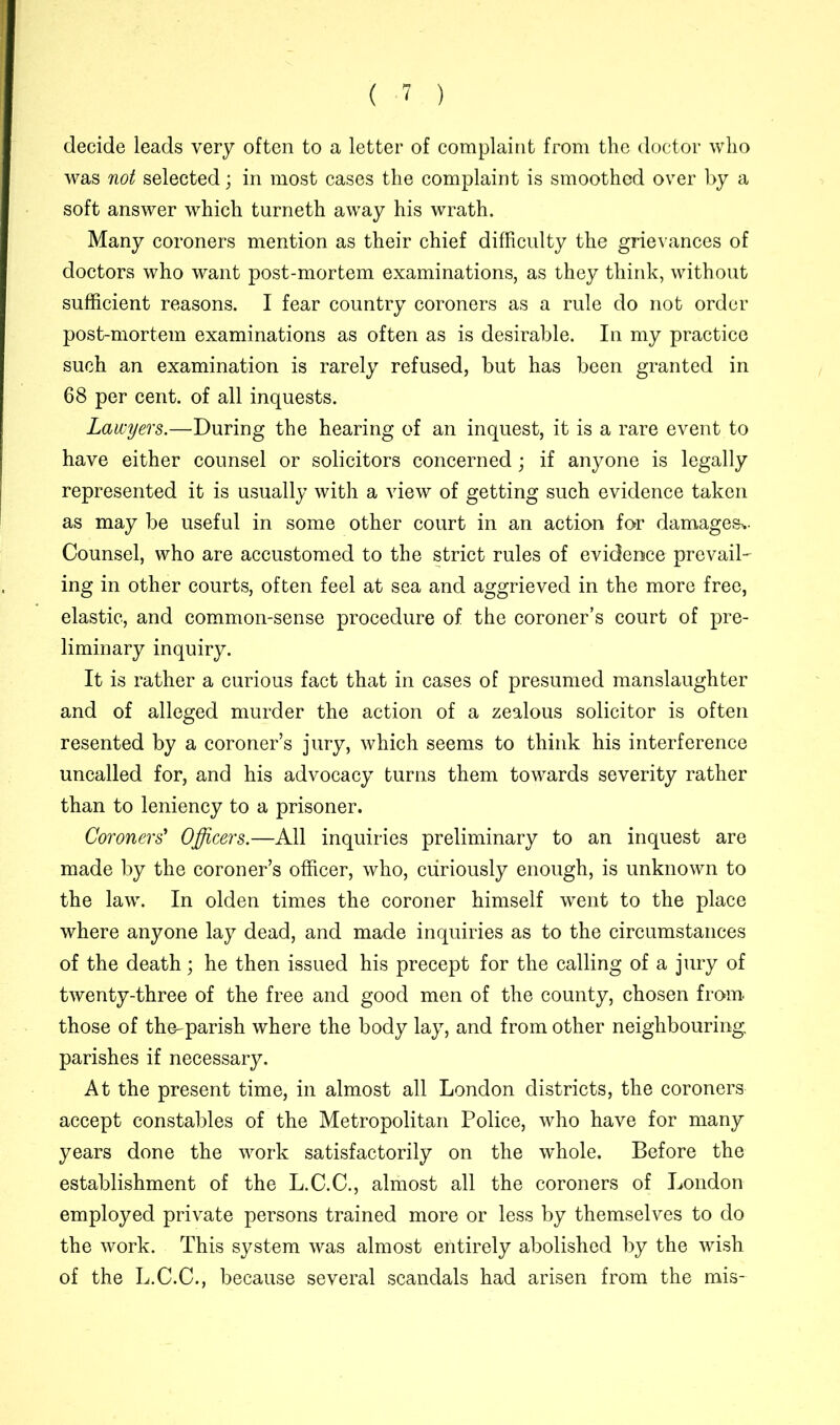 decide leads very often to a letter of complaint from the doctor who was not selected; in most cases the complaint is smoothed over by a soft answer which turneth away his wrath. Many coroners mention as their chief difficulty the grievances of doctors who want post-mortem examinations, as they think, without sufficient reasons. I fear country coroners as a rule do not order post-mortem examinations as often as is desirable. In my practice such an examination is rarely refused, but has been granted in 68 per cent, of all inquests. Lawyers.—During the hearing of an inquest, it is a rare event to have either counsel or solicitors concerned; if anyone is legally represented it is usually with a view of getting such evidence taken as may be useful in some other court in an action for damages*- Counsel, who are accustomed to the strict rules of evidence prevail- ing in other courts, often feel at sea and aggrieved in the more free, elastic, and common-sense procedure of the coroner’s court of pre- liminary inquiry. It is rather a curious fact that in cases of presumed manslaughter and of alleged murder the action of a zealous solicitor is often resented by a coroner’s jury, which seems to think his interference uncalled for, and his advocacy turns them towards severity rather than to leniency to a prisoner. Coroners' Officers.—All inquiries preliminary to an inquest are made by the coroner’s officer, who, curiously enough, is unknown to the law. In olden times the coroner himself went to the place where anyone lay dead, and made inquiries as to the circumstances of the death; he then issued his precept for the calling of a jury of twenty-three of the free and good men of the county, chosen from those of the-parish where the body lay, and from other neighbouring parishes if necessary. At the present time, in almost all London districts, the coroners accept constables of the Metropolitan Police, who have for many years done the work satisfactorily on the whole. Before the establishment of the L.C.C., almost all the coroners of London employed private persons trained more or less by themselves to do the work. This system was almost entirely abolished by the wish of the L.C.C., because several scandals had arisen from the mis-