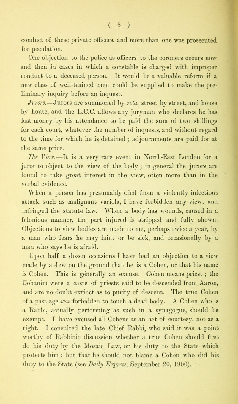 conduct of these private officers, and more than one was prosecuted for peculation. One objection to the police as officers to the coroners occurs now and then in cases in which a constable is charged with improper conduct to a deceased person. It would be a valuable reform if a new class of well-trained men could be supplied to make the pre- liminary inquiry before an inquest. Juroi'S.—Jurors are summoned by rota, street by street, and house by house, and the L.C.C. allows any juryman who declares he has lost money by his attendance to be paid the sum of two shillings for each court, whatever the number of inquests, and without regard to the time for which he is detained ; adjournments are paid for at the same price. The View.—It is a very rare event in North-East London for a juror to object to the view of the body ; in general the jurors are found to take great interest in the view, often more than in the verbal evidence. When a person has presumably died from a violently infectious attack, such as malignant variola, I have forbidden any view, and infringed the statute law. When a body has wounds, caused in a felonious manner, the part injured is stripped and fully shown. Objections to view bodies are made to me, perhaps twice a year, by a man who fears he may faint or be sick, and occasionally by a man who says he is afraid. Upon half a dozen occasions I have had an objection to a view made by a Jew on the ground that lie is a Cohen, or that his name is Cohen. This is generally an excuse. Cohen means priest; the Cohanim were a caste of priests said to be descended from Aaron, and are no doubt extinct as to purity of descent. The true Cohen of a past age was forbidden to touch a dead body. A Cohen who is a Rabbi, actually performing as such in a synagogue, should be exempt. I have excused all Cohens as an act of courtesy, not as a right. I consulted the late Chief Rabbi, who said it was a point worthy of Rabbinic discussion whether a true Cohen should first do his duty by the Mosaic Law, or his duty to the State which protects him ; but that he should not blame a Cohen who did his duty to the State (see Daily Express, September 20, 1900).