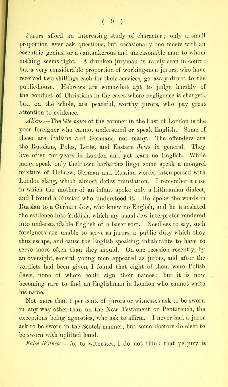 Jurors afford an interesting study of character; only a small proportion ever ask questions, but occasionally one meets with an eccentric genius, or a cantankerous and unreasonable man to whom nothing seems right. A drunken juryman is rarely seen in court; but a very considerable proportion of working-men jurors, who have received two shillings each for their services, go away direct to the public-house. Hebrews are somewhat apt to judge harshly of the conduct of Christians in the cases where negligence is charged, but, on the whole, are peaceful, worthy jurors, who pay great attention to evidence. Aliens.—The lMe noire of the coroner in the East of London is the poor foreigner who cannot understand or speak English. Some of these are Italians and Germans, not many. The offenders are the Russians, Poles, Letts, and Eastern Jews in general. They live often for years in London and yet learn no English. While many speak only their own barbarous lingo, some speak a mongrel mixture of Hebrew, German and Russian words, interspersed with London slang, which almost defies translation. I remember a case in which the mother of an infant spoke only a Lithuanian dialect, and I found a Russian who understood it. He spoke the words in Russian to a German Jew, who knew no English, and he translated the evidence into Yiddish, which my usual Jew interpreter rendered into understandable English of a baser sort. Needless to say, such foreigners are unable to serve as jurors, a public duty which they thus escape, and cause the English-speaking inhabitants to have to serve more often than they should. On one occasion recently, by an oversight, several young men appeared as jurors, and after the verdicts had been given, I found that eight of them were Polish Jews, none of whom could sign their names; but it is now becoming rare to find an Englishman in London who cannot write his name. Not more than 1 per cent, of jurors or witnesses ask to be sworn in any way other than on the New Testament or Pentateuch, the exceptions being agnostics, who ask to affirm. I never had a juror ask to be sworn in the Scotch manner, but some doctors do elect to be sworn with uplifted hand. False Witness.— As to witnesses, I do not think that perjury is
