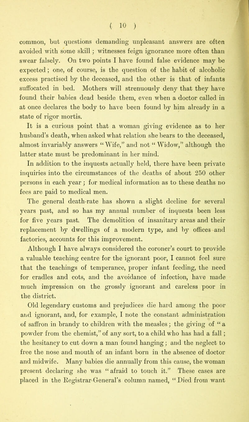 common, but questions demanding unpleasant answers are often avoided with some skill; witnesses feign ignorance more often than swear falsely. On two points I have found false evidence may be expected; one, of course, is the question of the habit of alcoholic excess practised by the deceased, and the other is that of infants suffocated in bed. Mothers will strenuously deny that they have found their babies dead beside them, even when a doctor called in at once declares the body to have been found by him already in a state of rigor mortis. It is a curious point that a woman giving evidence as to her husband’s death, when asked what relation she bears to the deceased, almost invariably answers “ Wife,” and not “ Widow,” although the latter state must be predominant in her mind. In addition to the inquests actually held, there have been private inquiries into the circumstances of the deaths of about 250 other persons in each year; for medical information as to these deaths no fees are paid to medical men. The general death-rate has shown a slight decline for several years past, and so has my annual number of inquests been less for five years past. The demolition of insanitary areas and their replacement by dwellings of a modern type, and by offices and factories, accounts for this improvement. Although I have always considered the coroner’s court to provide a valuable teaching centre for the ignorant poor, I cannot feel sure that the teachings of temperance, proper infant feeding, the need for cradles and cots, and the avoidance of infection, have made much impression on the grossly ignorant and careless poor in the district. Old legendary customs and prejudices die hard among the poor and ignorant, and, for example, I note the constant administration of saffron in brandy to children with the measles; the giving of “ a powder from the chemist,” of any sort, to a child who has had a fall; the hesitancy to cut down a man found hanging; and the neglect to free the nose and mouth of an infant born in the absence of doctor and midwife. Many babies die annually from this cause, the woman present declaring she was “ afraid to touch it.” These cases are placed in the Kegistrar-General’s column named, “ Died from want