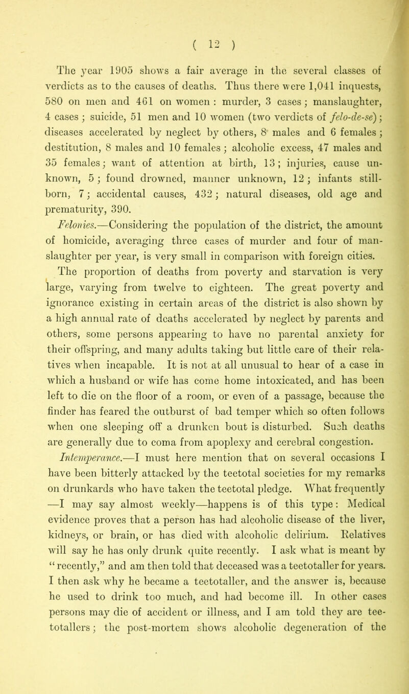 The year 1905 shows a fair average in the several classes of verdicts as to the causes of deaths. Thus there were 1,041 inquests, 580 on men and 461 on women : murder, 3 cases; manslaughter, 4 cases ; suicide, 51 men and 10 women (two verdicts of felo-de-se); diseases accelerated by neglect by others, 8' males and 6 females ; destitution, 8 males and 10 females; alcoholic excess, 47 males and 35 females; want of attention at birth, 13; injuries, cause un- known, 5; found drowned, manner unknown, 12; infants still- born, 7; accidental causes, 432 ; natural diseases, old age and prematurity, 390. Felonies.—Considering the population of the district, the amount of homicide, averaging three cases of murder and four of man- slaughter per year, is very small in comparison with foreign cities. The proportion of deaths from poverty and starvation is very large, varying from twelve to eighteen. The great poverty and ignorance existing in certain areas of the district is also shown by a high annual rate of deaths accelerated by neglect by parents and others, some persons appearing to have no parental anxiety for their offspring, and many adults taking but little care of their rela- tives when incapable. It is not at all unusual to hear of a case in which a husband or wife has come home intoxicated, and has been left to die on the floor of a room, or even of a passage, because the finder has feared the outburst of bad temper which so often follows when one sleeping off a drunken bout is disturbed. Such deaths are generally due to coma from apoplexy and cerebral congestion. Intemperance.—I must here mention that on several occasions I have been bitterly attacked by the teetotal societies for my remarks on drunkards who have taken the teetotal pledge. What frequently —I may say almost weekly—happens is of this type: Medical evidence proves that a person has had alcoholic disease of the liver, kidneys, or brain, or has died with alcoholic delirium. Relatives will say he has only drunk quite recently. I ask what is meant by “ recently,” and am then told that deceased was a teetotaller for years. I then ask why he became a teetotaller, and the answer is, because he used to drink too much, and had become ill. In other cases persons may die of accident or illness, and I am told they are tee- totallers ; the post-mortem shows alcoholic degeneration of the