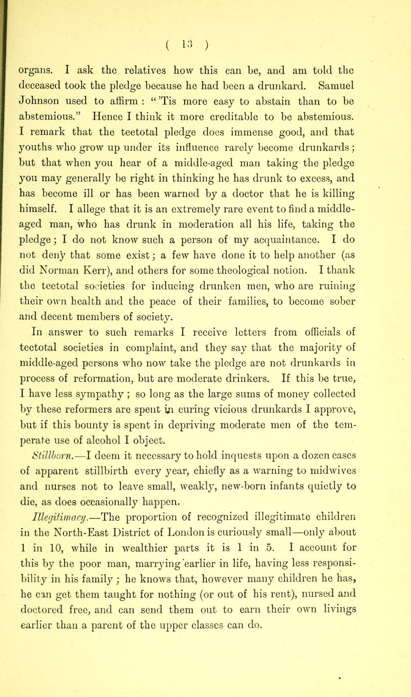 organs. I ask the relatives how this can he, and am told the deceased took the pledge because he had been a drunkard. Samuel Johnson used to affirm: “’Tis more easy to abstain than to be abstemious.” Hence I think it more creditable to be abstemious. I remark that the teetotal pledge does immense good, and that youths who grow up under its influence rarely become drunkards; but that when you hear of a middle-aged man taking the pledge you may generally be right in thinking he has drunk to excess, and has become ill or has been warned by a doctor that he is killing himself. I allege that it is an extremely rare event to find a middle- aged man, who has drunk in moderation all his life, taking the pledge; I do not know such a person of my acquaintance. I do not deny that some exist; a few have done it to help another (as did Norman Kerr), and others for someJheological notion. I thank the teetotal societies for inducing drunken men, who are ruining their own health and the peace of their families, to become sober and decent members of society. In answer to such remarks I receive letters from officials of teetotal societies in complaint, and they say that the majority of middle-aged persons who now take the pledge are not drunkards in process of reformation, but are moderate drinkers. If this be true, I have less sympathy ; so long as the large sums of money collected by these reformers are spent in curing vicious drunkards I approve, but if this bounty is spent in depriving moderate men of the tem- perate use of alcohol I object. Stillborn.—I deem it necessary to hold inquests upon a dozen cases of apparent stillbirth every year, chiefly as a warning to mid wives and nurses not to leave small, weakly, new-born infants quietly to die, as does occasionally happen. Illegitimacy.—The proportion of recognized illegitimate children in the North-East District of London is curiously small—only about 1 in 10, while in wealthier parts it is 1 in 5. I account for this by the poor man, marrying earlier in life, having less responsi- bility in his family; he knows that, however many children he has, he can get them taught for nothing (or out of his rent), nursed and doctored free, and can send them out to earn their own livings earlier than a parent of the upper classes can do.