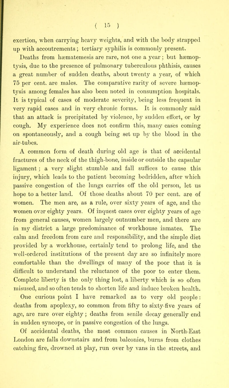 exertion, when carrying heavy weights, and with the body strapped up with accoutrements; tertiary syphilis is commonly present. Deaths from hsematemesis are rare, not one a year; but haemop- tysis, due to the presence of pulmonary tuberculous phthisis, causes a great number of sudden deaths, about twenty a year, of which 75 per cent, are males. The comparative rarity of severe haemop- tysis among females has also been noted in consumption hospitals. It is typical of cases of moderate severity, being less frequent in very rapid cases and in very chronic forms. It is commonly said that an attack is precipitated by violence, by sudden effort, or by cough. My experience does not confirm this, many cases coming on spontaneously, and a cough being set up by the blood in the air-tubes. A common form of death during old age is that of accidental fractures of the neck of the thigh-bone, inside or outside the capsular ligament; a very slight stumble and fall suffices to cause this injury, which leads to the patient becoming bedridden, after which passive congestion of the lungs carries off the old person, let us hope to a better land. Of those deaths about 70 per cent, are of women. The men are, as a rule, over sixty years of age, and the women over eighty years. Of inquest cases over eighty years of age from general causes, women largely outnumber men, and there are in my district a large predominance of workhouse inmates. The calm and freedom from care and responsibility, and the simple diet provided by a workhouse, certainly tend to prolong life, and the well-ordered institutions of the present day are so infinitely more comfortable than the dwellings of many of the poor that it is difficult to understand the reluctance of the poor to enter them. Complete liberty is the only thing lost, a liberty which is so often misused, and so often tends to shorten life and induce broken health. One curious point I have remarked as to very old people: deaths from apoplexy, so common from fifty to sixty-five years of age, are rare over eighty; deaths from senile decay generally end in sudden syncope, or in passive congestion of the lungs. Of accidental deaths, the most common causes in North-East London are falls downstairs and from balconies, burns from clothes catching fire, drowned at play, run over by vans in the streets, and