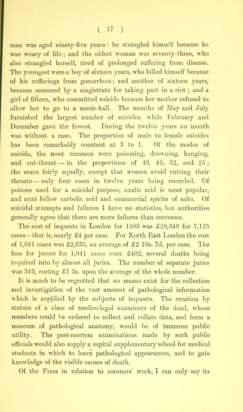 man was aged ninety-five years : he strangled himself because he was weary of life; and the oldest woman was seventy-three, who also strangled herself, tired of prolonged suffering from disease. The youngest were a boy of sixteen years, who killed himself because of his sufferings from gonorrhoea; and another of sixteen years, because censured by a magistrate for taking part in a riot; and a girl of fifteen, who committed suicide because her mother refused to allow her to go to a music-hall. The months of May and July furnished the largest number of suicides, while February .and December gave the fewest. During the twelve years no month was without a case. The proportion of male to female suicides has been remarkably constant at 3 to 1. Of the modes of suicide, the most common were poisoning, drowning, hanging, and cut-throat — in the proportions' of 49, 48, 32, and 25; the sexes fairly equally, except that women avoid cutting their throats — only four cases in twelve years being recorded. Of poisons used for a suicidal purpose, oxalic acid is most popular, and next follow carbolic acid and commercial spirits of salts. Of suicidal attempts and failures I have no statistics, but authorities generally agree that there are more failures than successes. The cost'of inquests in London for 1S05 was <£28,349 for 7,125 cases—that is, nearly £4 per case. For North-East London the cost of 1,041 cases was £2,635, an average of £2 10s. 7d. per case. The fees for jurors for 1,041 cases were £402, several deaths being inquired into by almost all juries. The number of separate juries was 349, costing £1 3s. upon the average of the whole number. It is much to be regretted that no means exist for the collection and investigation of the vast amount of pathological information which is supplied by the subjects of inquests. The creation by statute of a class of medico-legal examiners of the dead, whose members could be ordered to collect and collate data, and form a museum of pathological anatomy, would be of immense public utility. The post-mortem examinations made by such public officials would also supply a capital supplementary school for medical students in which to learn pathological appearances, and to gain knowledge of the visible causes of death. Of the Press in relation to coroners’ work, I can only say its