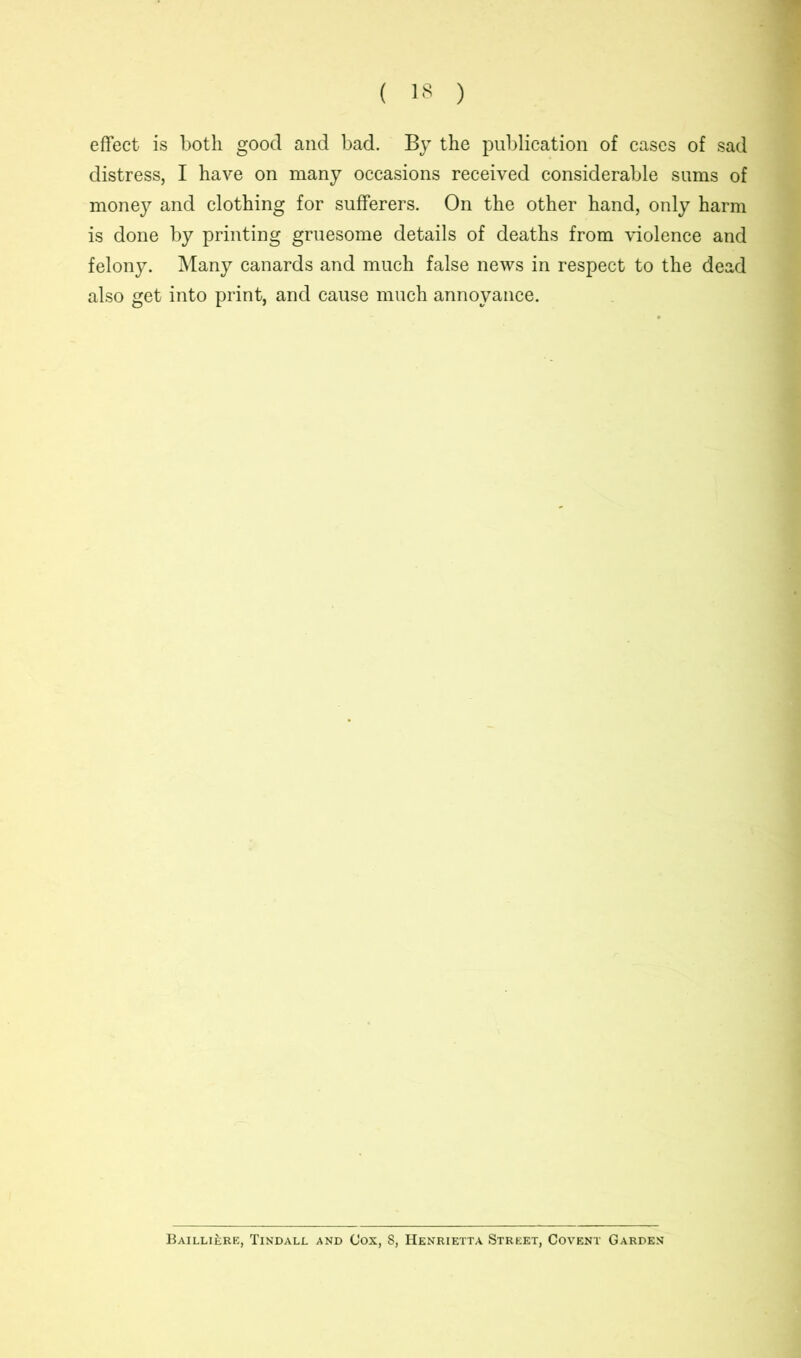 effect is both good and bad. By the publication of cases of sad distress, I have on many occasions received considerable sums of money and clothing for sufferers. On the other hand, only harm is done by printing gruesome details of deaths from violence and felony. Many canards and much false news in respect to the dead also get into print, and cause much annoyance. Bailli£;re, Tindall and Cox, 8, Henrietta Street, Covent Garden