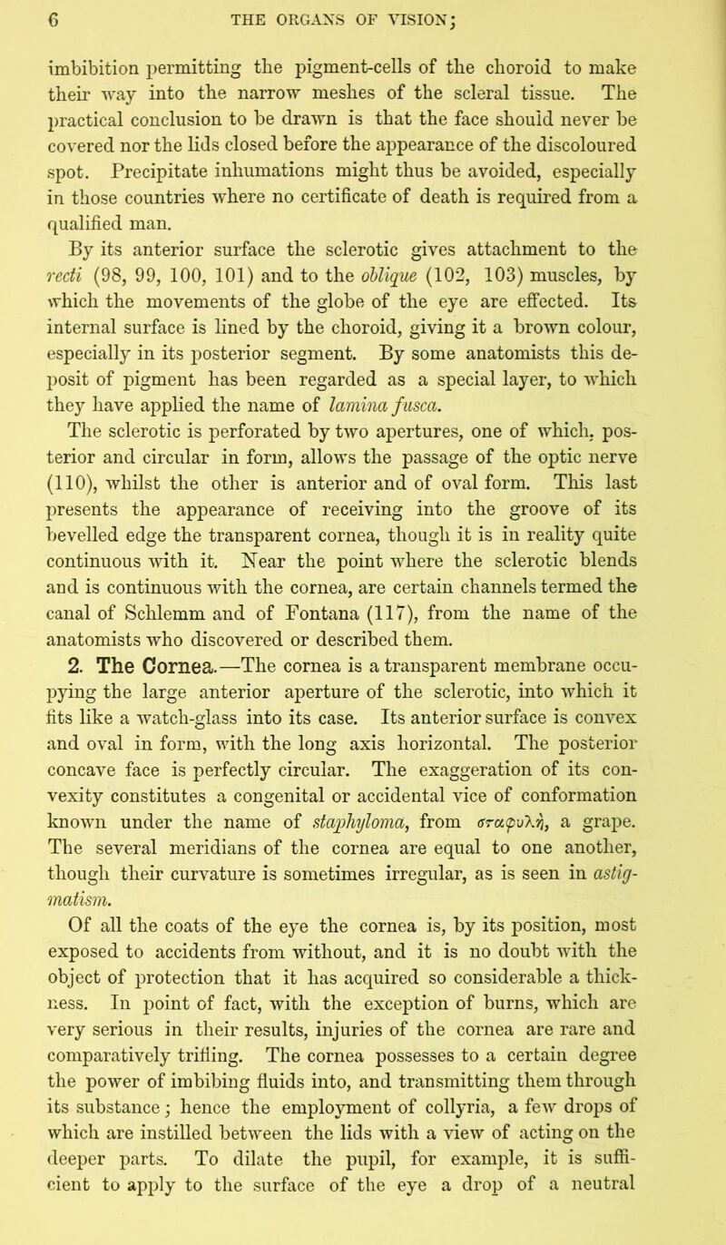 imbibition permitting tlie pigment-cells of the choroid to make them way into the narrow meshes of the scleral tissue. The practical conclusion to be drawn is that the face should never be covered nor the lids closed before the appearance of the discoloured spot. Precipitate inhumations might thus be avoided, especially in those countries where no certificate of death is required from a qualified man. By its anterior surface the sclerotic gives attachment to the recti (98, 99, 100, 101) and to the oblique (102, 103) muscles, by which the movements of the globe of the eye are effected. Its internal surface is lined by the choroid, giving it a brown colour, especially in its posterior segment. By some anatomists this de- posit of pigment has been regarded as a special layer, to which they have applied the name of lamina fasca. The sclerotic is perforated by two apertures, one of which, pos- terior and circular in form, allows the passage of the optic nerve (110), whilst the other is anterior and of oval form. This last presents the appearance of receiving into the groove of its bevelled edge the transparent cornea, though it is in reality quite continuous with it. Near the point where the sclerotic blends and is continuous with the cornea, are certain channels termed the canal of Schlemm and of Fontana (117), from the name of the anatomists who discovered or described them. 2. The Cornea.—The cornea is a transparent membrane occu- pying the large anterior aperture of the sclerotic, into which it fits like a watch-glass into its case. Its anterior surface is convex and oval in form, with the long axis horizontal. The posterior concave face is perfectly circular. The exaggeration of its con- vexity constitutes a congenital or accidental vice of conformation known under the name of staqjhyloma, from 6ra(pu'kn, a grape. The several meridians of the cornea are equal to one another, though their curvature is sometimes irregular, as is seen in astig- matism. Of all the coats of the eye the cornea is, by its position, most exposed to accidents from without, and it is no doubt with the object of protection that it has acquired so considerable a thick- ness. In point of fact, with the exception of burns, which are very serious in their results, injuries of the cornea are rare and comparatively trifling. The cornea possesses to a certain degree the power of imbibing fluids into, and transmitting them through its substance; hence the employment of collyria, a few drops of which are instilled between the lids with a view of acting on the deeper parts. To dilate the pupil, for example, it is suffi- cient to apply to the surface of the eye a drop of a neutral