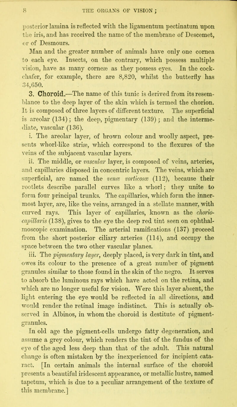 posterior lamina is reflected with the ligamentum pectinatum upon tlie iris, and has received the name of the membrane of Descemet, <>r of Desmoiirs. Man and the greater number of animals have only one cornea to each eye. Insects, on the contrary, which possess multiple vision, have as many corneae as thej^ possess eyes. In the cock- chafer, for example, there are 8,820, whilst the butterfly has :U,G50. 3. Choroid.—The name of this tunic is derived from its resem- blance to the deep layer of the skin which is termed the chorion. It is composed of three layers of different texture. The superficial is areolar (134); the deep, pigmentary (139); and the interme- diate, vascular (136). i. The areolar layer, of brown colour and woolly aspect, pre- sents whorl-like strise, which correspond to the flexures of the veins of the subjacent vascular layers. ii. The middle, or vascular layer, is composed of veins, arteries, and capillaries disposed in concentric layers. The veins, which are superficial, are named the vence vorticosce (112), because their rootlets describe parallel curves like a whorl; they unite to form four principal trunks. The capillaries, which form the inner- most layer, are, like the veins, arranged in a stellate manner, with curved rays. This layer of capillaries, known as the chorio- cainllaris (138), gives to the eye the deep red tint seen on ophthal- moscopic examination. The arterial ramifications (137) proceed from the short posterior ciliary arteries (114), and occupy the space between the two other vascular planes. iii. The pigmentary layer, deeply placed, is very dark in tint, and owes its colour to the presence of a great number of pigment granules similar to those found in the skin of the negro. It serves to absorb the luminous rays which have acted on the retina, and which are no longer useful for vision. Were this layer absent, the light entering the eye would be reflected in all directions, and would render the retinal image indistinct. This is actually ob- served in Albinos, in whom the choroid is destitute of pigment- granules. In old age the pigment-cells undergo fatty degeneration, and assume a grey colour, which renders the tint of the fundus of the eye of the aged less deep than that of the adult. This natural change is often mistaken by the inexperienced for incipient cata- ract. [In certain animals the internal surface of the choroid presents a beautiful iridescent appearance, or metallic lustre, named tapetum, which is due to a peculiar arrangement of the texture of this membrane.]