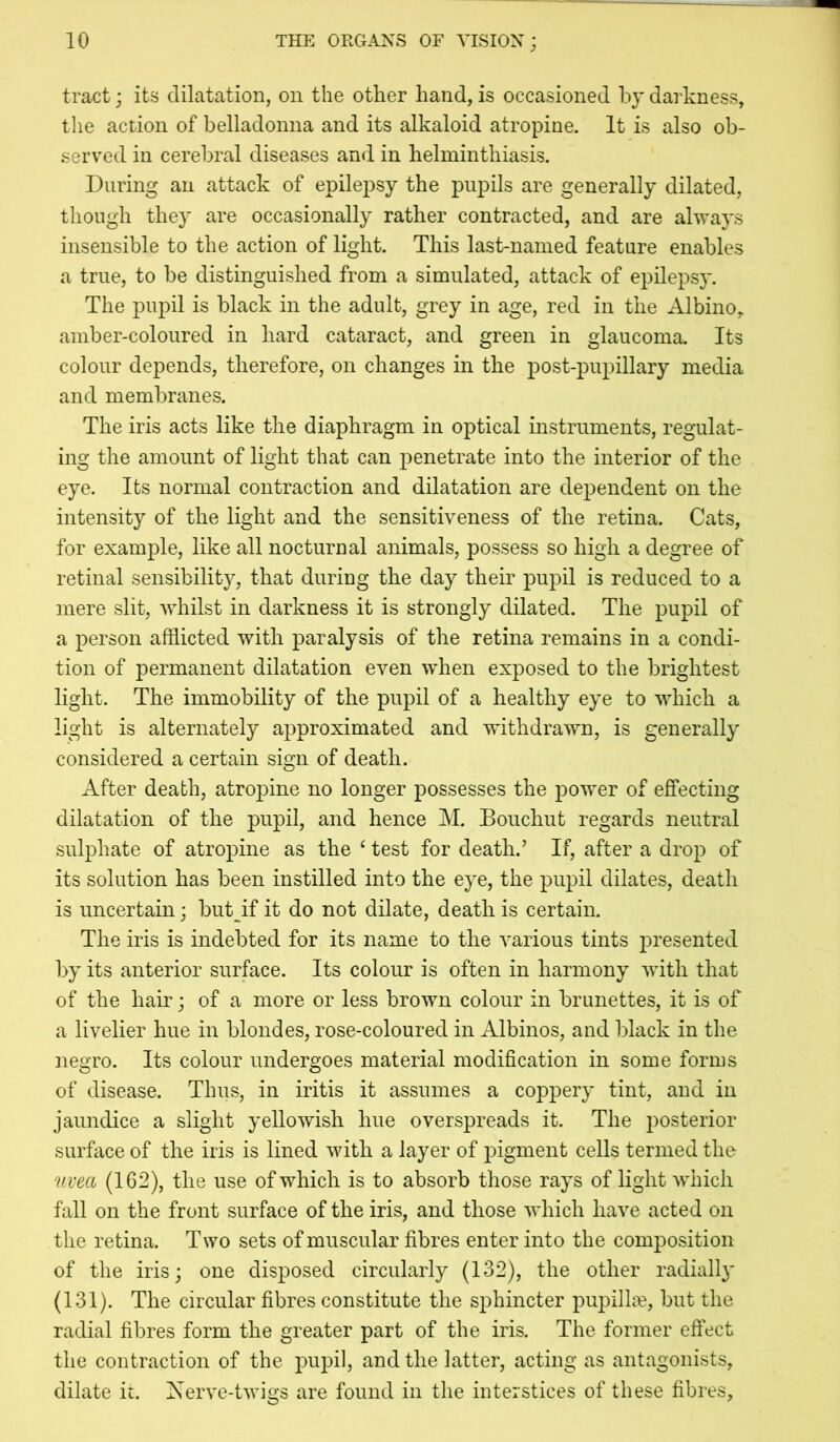 tract; its dilatation, on the other hand, is occasioned by darkness, tlie action of belladonna and its alkaloid atropine. It is also ob- served in cerebral diseases and in helminthiasis. During an attack of epilepsy the pupils are generally dilated, though they are occasionally rather contracted, and are always insensible to the action of light. This last-named feature enables a true, to be distinguished from a simulated, attack of epilepsy. The pupil is black in the adult, grey in age, red in the Albino, amber-coloured in hard cataract, and green in glaucoma. Its colour depends, therefore, on changes in the post-pupillary media and membranes. The iris acts like the diaphragm in optical instruments, regulat- ing the amount of light that can penetrate into the interior of the eye. Its normal contraction and dilatation are dependent on the intensity of the light and the sensitiveness of the retina. Cats, for example, like all nocturnal animals, possess so high a degree of retinal sensibility, that during the day their pupil is reduced to a mere slit, whilst in darkness it is strongly dilated. The pupil of a person afflicted with paralysis of the retina remains in a condi- tion of permanent dilatation even when exposed to the brightest light. The immobility of the pupil of a healthy eye to which a light is alternately approximated and withdrawn, is generally considered a certain sign of death. After death, atropine no longer possesses the power of effecting dilatation of the pupil, and hence M, Boiichut regards neutral sulphate of atropine as the ‘ test for death.’ If, after a drop of its solution has been instilled into the eye, the pupil dilates, death is uncertain; but^^if it do not dilate, death is certain. The iris is indebted for its name to the various tints j^resented by its anterior surface. Its colour is often in harmony wdth that of the hair; of a more or less brown colour in brunettes, it is of a livelier hue in blondes, rose-coloured in Albinos, and black in the negro. Its colour undergoes material modification in some forms of disease. Thus, in iritis it assumes a coppery tint, and in jaundice a slight yellowish hue overspreads it. The posterior surface of the iris is lined with a layer of pigment cells termed the uvea (162), the use of which is to absorb those rays of light which fall on the front surface of the iris, and those which have acted on the retina. Two sets of muscular fibres enter into the composition of the iris; one disposed circularly (132), the other radiall}* (131). The circular fibres constitute the sphincter pupill^e, but the radial fibres form the greater part of the iris. The former eftect the contraction of the pupil, and the latter, acting as antagonists, dilate it. Iserve-twigs are found in the interstices of these fibres,