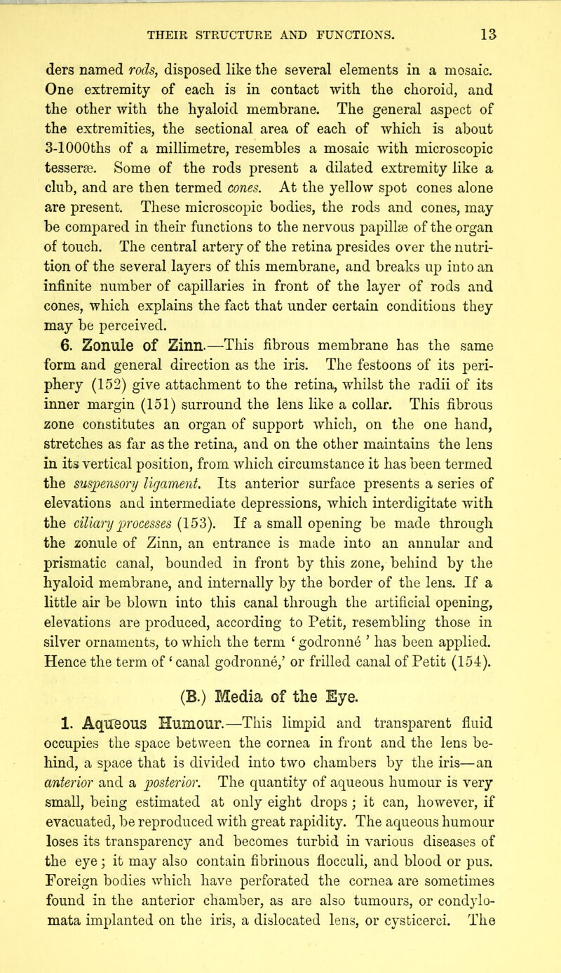 ders named rods, disposed like the several elements in a mosaic. One extremity of each is in contact with the choroid, and the other with the hyaloid membrane. The general aspect of the extremities, the sectional area of each of which is about 3-lOOOths of a millimetre, resembles a mosaic with microscopic tesserae. Some of the rods present a dilated extremity like a club, and are then termed cones. At the yellow spot cones alone are present. These microscopic bodies, the rods and cones, may be compared in their functions to the nervous papillae of the organ of touch. The central artery of the retina presides over the nutri- tion of the several layers of this membrane, and breaks up into an infinite number of capillaries in front of the layer of rods and cones, which explains the fact that under certain conditions they may be perceived. 6. Zonule of Zinn.—This fibrous membrane has the same form and general direction as the iris. The festoons of its peri- phery (152) give attachment to the retina, whilst the radii of its inner margin (151) surround the lens like a collar. This fibrous zone constitutes an organ of support which, on the one hand, stretches as far as the retina, and on the other maintains the lens in its vertical position, from which circumstance it has been termed the sus]oensory ligament. Its anterior surface presents a series of elevations and intermediate depressions, which interdigitate with the dliany processes (153). If a small opening be made through the zonule of Zinn, an entrance is made into an annular and prismatic canal, bounded in front by this zone, behind by the hyaloid membrane, and internally by the border of the lens. If a little air be blown into this canal through the artificial opening, elevations are produced, according to Petit, resembling those in silver ornaments, to which the term ‘ godronnd ’ has been applied. Hence the term of ‘ canal godronne,’ or frilled canal of Petit (151). (B.) Media of the Eye. 1. Aqueous Humour.—This limpid and transparent fluid occupies the space between the cornea in front and the lens be- hind, a space that is divided into two chambers by the iris—an anterior and a igosterior. The quantity of aqueous humour is very small, being estimated at only eight drops; it can, however, if evacuated, be reproduced with great rapidity. The aqueous humour loses its transparency and becomes turbid in various diseases of the eye; it may also contain fibrinous flocculi, and blood or pus. Foreign bodies which have perforated the cornea are sometimes found in the anterior chamber, as are also tumours, or condylo- mata implanted on the iris, a dislocated lens, or cysticerci. The