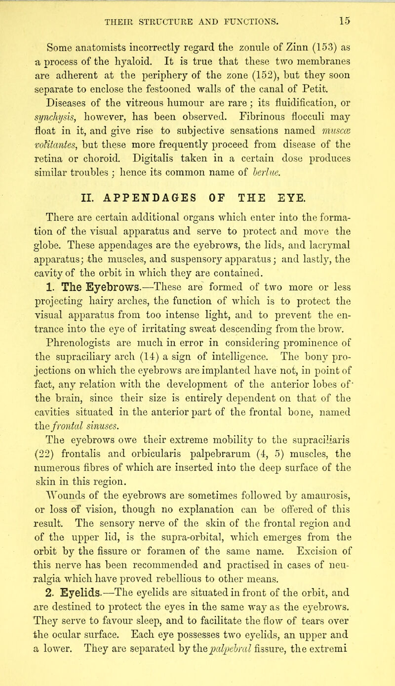 Some anatomists incorrectly regard the zonule of Zinn (153) as a process of the hyaloid. It is true that these two membranes are adherent at the periphery of the zone (152), but they soon separate to enclose the festooned walls of the canal of Petit. Diseases of the vitreous humour are rare; its fluidification, or synchysis, however, has been observed. Fibrinous flocculi may float in it, and give rise to subjective sensations named muscce voUtantes, but these more frequently proceed from disease of the retina or choroid. Digitalis taken in a certain dose produces similar troubles : hence its common name of herlue. II. APPENDAGES OF THE EYE. There are certain additional organs which enter into the forma- tion of the visual apparatus and serve to protect and move the globe. These appendages are the eyebrows, the lids, and lacrymal apparatus; the muscles, and suspensory apparatus; and lastly, the cavity of the orbit in which they are contained. 1. The Eyebrows.—These are' formed of two more or less projecting hairy arches, the function of which is to protect the visual apparatus from too intense light, and to prevent the en- trance into the eye of irritating sweat descending from the brow. Phrenologists are much in error in considering prominence of the supraciliary arch (14) a sign of intelligence. The bony pro- jections on which the eyebrows are implanted have not, in point of fact, any relation with the development of the anterior lobes of’ the brain, since their size is entirely dependent on that of the cavities situated in the anterior part of the frontal bone, named the frontal sinuses. The eyebrows owe their extreme mobility to the supraciliaris (22) frontalis and orbicularis palpebrarum (4, 5) muscles, the numerous fibres of which are inserted into the deep surface of the skin in this region. Wounds of the eyebrows are sometimes followed by amaurosis, or loss of vision, though no explanation can be offered of this result. The sensory nerve of the skin of the frontal region and of the upper lid, is the supra-orbital, which emerges from the orbit by the fissure or foramen of the same name. Excision of this nerve has been recommended and practised in cases of neu- ralgia which have proved rebellious to other means. 2. Eyelids.—The eyelids are situated in front of the orbit, and are destined to protect the eyes in the same way as the eyebrows. They serve to favour sleep, and to facilitate the flow of tears over the ocular surface. Each eye possesses two eyelids, an upper and a lower. They are separated hj theioal]yel>ral fissure, the extremi