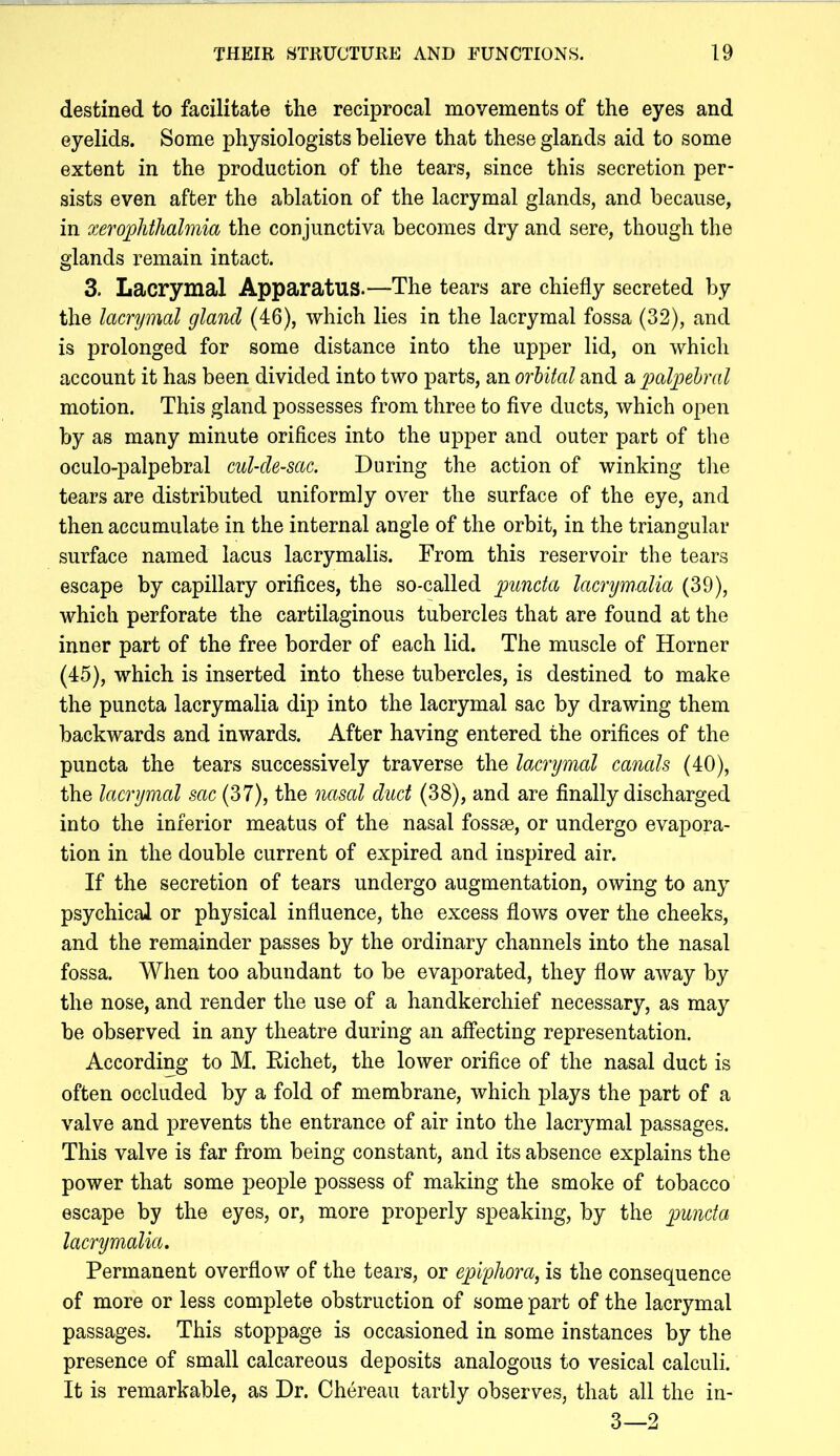 destined to facilitate the reciprocal movements of the eyes and eyelids. Some physiologists believe that these glands aid to some extent in the production of the tears, since this secretion per- sists even after the ablation of the lacrymal glands, and because, in xerophthalmia the conjunctiva becomes dry and sere, though the glands remain intact. 3. Lacrymal Apparatus.—The tears are chiefly secreted by the lacrymal gland (46), which lies in the lacrymal fossa (32), and is prolonged for some distance into the upper lid, on which account it has been divided into two parts, an orhital and a palpebral motion. This gland possesses from three to five ducts, which open by as many minute orifices into the upper and outer part of the oculo-palpebral cul-de-sac. During the action of winking tlie tears are distributed uniformly over the surface of the eye, and then accumulate in the internal angle of the orbit, in the triangular surface named lacus lacrymalis. From this reservoir the tears escape by capillary orifices, the so-called puncta lacnjmalia (39), which perforate the cartilaginous tubercles that are found at the inner part of the free border of each lid. The muscle of Horner (45), which is inserted into these tubercles, is destined to make the puncta lacrymalia dip into the lacrymal sac by drawing them backwards and inwards. After having entered the orifices of the puncta the tears successively traverse the lacrymal canals (40), the lacrymal sac (37), the nasal duct (38), and are finally discharged into the inferior meatus of the nasal fossae, or undergo evapora- tion in the double current of expired and inspired air. If the secretion of tears undergo augmentation, owing to any psychical or physical influence, the excess flows over the cheeks, and the remainder passes by the ordinary channels into the nasal fossa. When too abundant to be evaporated, they flow away by the nose, and render the use of a handkerchief necessary, as may be observed in any theatre during an affecting representation. According to M. Eichet, the lower orifice of the nasal duct is often occluded by a fold of membrane, which plays the part of a valve and prevents the entrance of air into the lacrymal passages. This valve is far from being constant, and its absence explains the power that some people possess of making the smoke of tobacco escape by the eyes, or, more properly speaking, by the puncta lacrymalia. Permanent overflow of the tears, or epiphora, is the consequence of more or less complete obstruction of some part of the lacrymal passages. This stoppage is occasioned in some instances by the presence of small calcareous deposits analogous to vesical calculi. It is remarkable, as Dr. Chereau tartly observes, that all the in- 3—2
