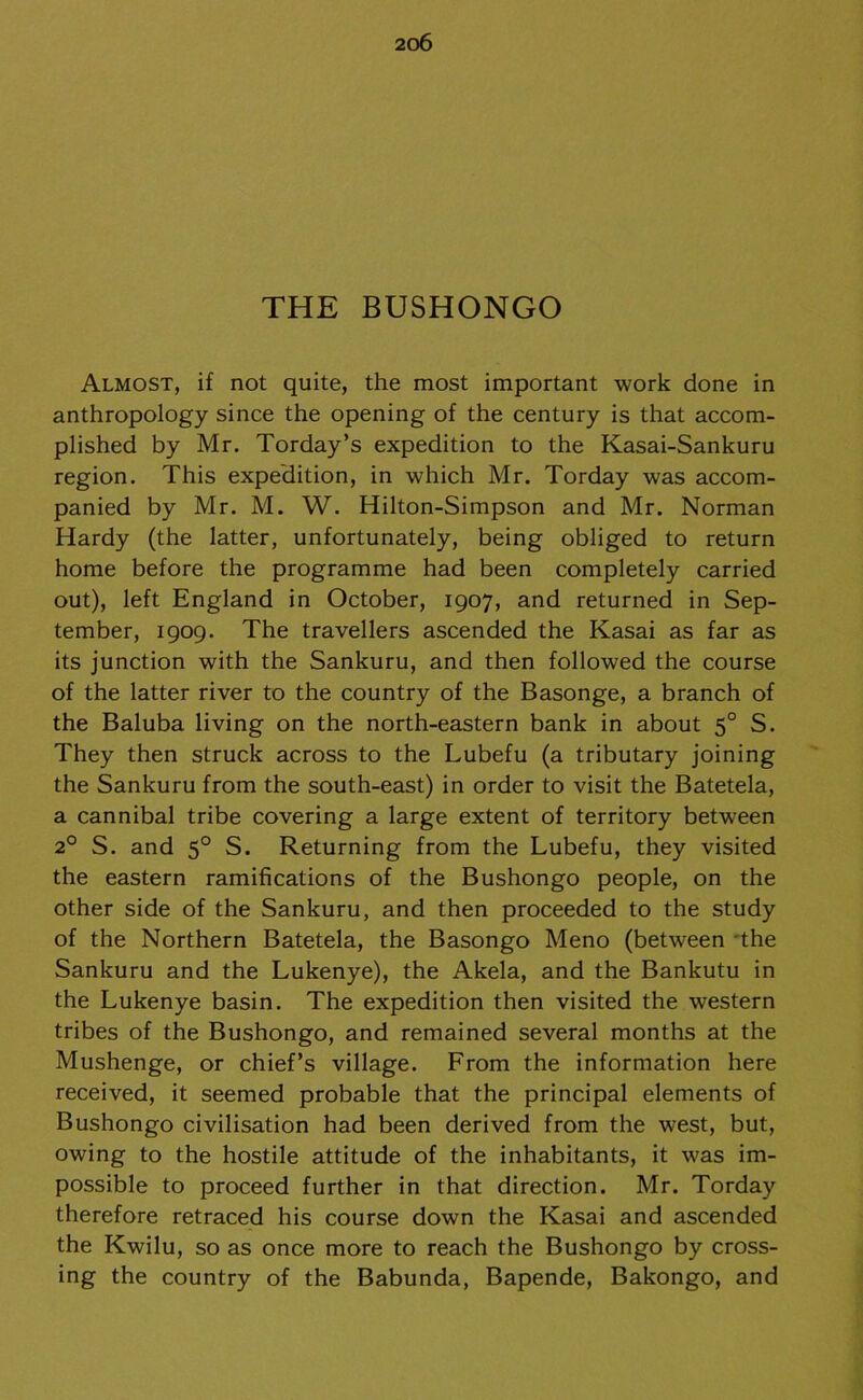 THE BUSHONGO Almost, if not quite, the most important work done in anthropology since the opening of the century is that accom- plished by Mr. Torday’s expedition to the Kasai-Sankuru region. This expedition, in which Mr. Torday was accom- panied by Mr. M. W. Hilton-Simpson and Mr. Norman Hardy (the latter, unfortunately, being obliged to return home before the programme had been completely carried out), left England in October, 1907, and returned in Sep- tember, 1909. The travellers ascended the Kasai as far as its junction with the Sankuru, and then followed the course of the latter river to the country of the Basonge, a branch of the Baluba living on the north-eastern bank in about 50 S. They then struck across to the Lubefu (a tributary joining the Sankuru from the south-east) in order to visit the Batetela, a cannibal tribe covering a large extent of territory between 20 S. and 50 S. Returning from the Lubefu, they visited the eastern ramifications of the Bushongo people, on the other side of the Sankuru, and then proceeded to the study of the Northern Batetela, the Basongo Meno (between the Sankuru and the Lukenye), the Akela, and the Bankutu in the Lukenye basin. The expedition then visited the western tribes of the Bushongo, and remained several months at the Mushenge, or chief’s village. From the information here received, it seemed probable that the principal elements of Bushongo civilisation had been derived from the west, but, owing to the hostile attitude of the inhabitants, it was im- possible to proceed further in that direction. Mr. Torday therefore retraced his course down the Kasai and ascended the Kwilu, so as once more to reach the Bushongo by cross- ing the country of the Babunda, Bapende, Bakongo, and