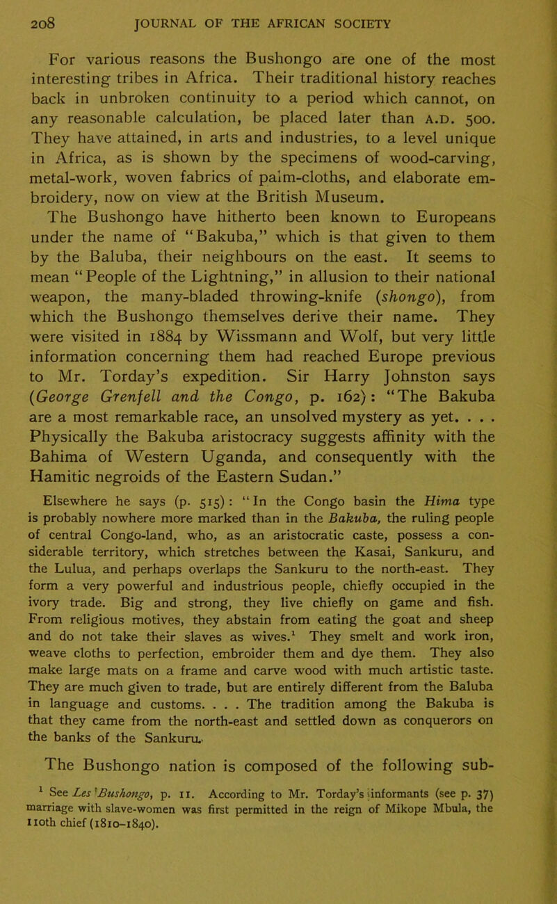For various reasons the Bushongo are one of the most interesting tribes in Africa. Their traditional history reaches back in unbroken continuity to a period which cannot, on any reasonable calculation, be placed later than a.d. 500. They have attained, in arts and industries, to a level unique in Africa, as is shown by the specimens of wood-carving, metal-work, woven fabrics of paim-cloths, and elaborate em- broidery, now on view at the British Museum. The Bushongo have hitherto been known to Europeans under the name of “Bakuba,” which is that given to them by the Baluba, their neighbours on the east. It seems to mean “People of the Lightning,” in allusion to their national weapon, the many-bladed throwing-knife (shongo), from which the Bushongo themselves derive their name. They were visited in 1884 by Wissmann and Wolf, but very little information concerning them had reached Europe previous to Mr. Torday’s expedition. Sir Harry Johnston says (George Grenfell and the Congo, p. 162): “The Bakuba are a most remarkable race, an unsolved mystery as yet. . . . Physically the Bakuba aristocracy suggests affinity with the Bahima of Western Uganda, and consequently with the Hamitic negroids of the Eastern Sudan.” Elsewhere he says (p. 515) : “ In the Congo basin the Hima type is probably nowhere more marked than in the Bakuba, the ruling people of central Congo-land, who, as an aristocratic caste, possess a con- siderable territory, which stretches between the Kasai, Sankuru, and the Lulua, and perhaps overlaps the Sankuru to the north-east. They form a very powerful and industrious people, chiefly occupied in the ivory trade. Big and strong, they live chiefly on game and fish. From religious motives, they abstain from eating the goat and sheep and do not take their slaves as wives.1 They smelt and work iron, weave cloths to perfection, embroider them and dye them. They also make large mats on a frame and carve wood with much artistic taste. They are much given to trade, but are entirely different from the Baluba in language and customs. . . . The tradition among the Bakuba is that they came from the north-east and settled down as conquerors on the banks of the Sankuru.' The Bushongo nation is composed of the following sub- 1 See Les*Bushongo, p. II. According to Mr. Torday’s informants (see p. 37) marriage with slave-women was first permitted in the reign of Mikope Mbula, the noth chief (1810-1840).