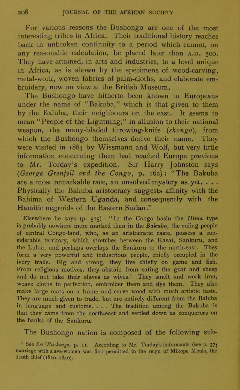 For various reasons the Bushongo are one of the most interesting tribes in Africa. Their traditional history reaches back in unbroken continuity to a period which cannot, on any reasonable calculation, be placed later than a.d. 500. They have attained, in arts and industries, to a level unique in Africa, as is shown by the specimens of wood-carving, metal-work, woven fabrics of palm-cloths, and elaborate em- broidery, now on view at the British Museum. The Bushongo have hitherto been known to Europeans under the name of “Bakuba,” which is that given to them by the Baluba, their neighbours on the east. It seems to mean “People of the Lightning,” in allusion to their national weapon, the many-bladed throwing-knife (shongo), from which the Bushongo themselves derive their name. They were visited in 1884 by Wissmann and Wolf, but very little information concerning them had reached Europe previous to Mr. Torday’s expedition. Sir Harry Johnston says (George Grenfell and the Congo, p. 162): “The Bakuba are a most remarkable race, an unsolved mystery as yet. . . . Physically the Bakuba aristocracy suggests affinity with the Bahima of Western Uganda, and consequently with the Hamitic negroids of the Eastern Sudan.” Elsewhere he says (p. 515): “In the Congo basin the Hima type is probably nowhere more marked than in the Bakuba, the ruling people of central Congo-land, who, as an aristocratic caste, possess a con- siderable territory, which stretches between the Kasai, Sankuru, and the Lulua, and perhaps overlaps the Sankuru to the north-east. They form a very powerful and industrious people, chiefly occupied in the ivory trade. Big and strong, they live chiefly on game and fish. From religious motives, they abstain from eating the goat and sheep and do not take their slaves as wives.1 They smelt and work iron, weave cloths to perfection, embroider them and dye them. They also make large mats on a frame and carve wood with much artistic taste. They are much given to trade, but are entirely different from the Baluba in language and customs. . . . The tradition among the Bakuba is that they came from the north-east and settled down as conquerors on the banks of the Sankuru.' The Bushongo nation is composed of the following sub- 1 See Les 'Bushongo, p. 11. According to Mr. Torday’s'informants (see p. 37) marriage with slave-women was first permitted in the reign of Mikope Mbula, the noth chief (1810-1840).