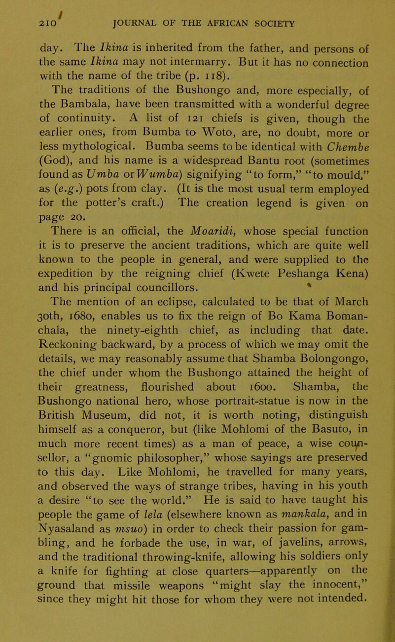 day. The lkina is inherited from the father, and persons of the same lkina may not intermarry. But it has no connection with the name of the tribe (p. 118). The traditions of the Bushongo and, more especially, of the Bambala, have been transmitted with a wonderful degree of continuity. A list of 121 chiefs is given, though the earlier ones, from Bumba to Woto, are, no doubt, more or less mythological. Bumba seems to be identical with Chembe (God), and his name is a widespread Bantu root (sometimes found as Umba or Wumba) signifying “to form,” “to mould,” as (e.g.) pots from clay. (It is the most usual term employed for the potter’s craft.) The creation legend is given on page 20. There is an official, the Moaridi, whose special function it is to preserve the ancient traditions, which are quite well known to the people in general, and were supplied to the expedition by the reigning chief (Kwete Peshanga Kena) and his principal councillors. * The mention of an eclipse, calculated to be that of March 30th, 1680, enables us to fix the reign of Bo Kama Boman- chala, the ninety-eighth chief, as including that date. Reckoning backward, by a process of which we may omit the details, we may reasonably assume that Shamba Bolongongo, the chief under whom the Bushongo attained the height of their greatness, flourished about 1600. Shamba, the Bushongo national hero, whose portrait-statue is now in the British Museum, did not, it is worth noting, distinguish himself as a conqueror, but (like Mohlomi of the Basuto, in much more recent times) as a man of peace, a wise coiyn- sellor, a “gnomic philosopher,” whose sayings are preserved to this day. Like Mohlomi, he travelled for many years, and observed the ways of strange tribes, having in his youth a desire “to see the world.” He is said to have taught his people the game of lela (elsewhere known as mankala, and in Nyasaland as msuo) in order to check their passion for gam- bling, and he forbade the use, in war, of javelins, arrows, and the traditional throwing-knife, allowing his soldiers only a knife for fighting at close quarters—apparently on the ground that missile weapons “might slay the innocent,” since they might hit those for whom they were not intended.