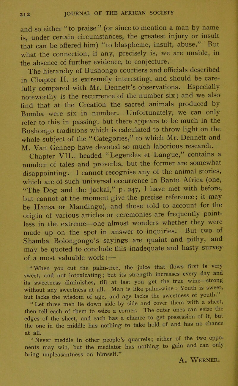 and so either “to praise ” (or since to mention a man by name is, under certain circumstances, the greatest injury or insult that can be offered him) “to blaspheme, insult, abuse.” But what the connection, if any, precisely is, we are unable, in the absence of further evidence, to conjecture. The hierarchy of Bushongo courtiers and officials described in Chapter II. is extremely interesting, and should be care- fully compared with Mr. Dennett’s observations. Especially noteworthy is the recurrence of the number six; and we also find that at the Creation the sacred animals produced by Bumba were six in number. Unfortunately, we can only refer to this in passing, but there appears to be much in the Bushongo traditions which is calculated to throw light on the whole subject of the “Categories,” to which Mr. Dennett and M. Van Gennep have devoted so much laborious research. Chapter VII., headed “Legendes et Langue,” contains a number of tales and proverbs, but the former are somewhat disappointing. I cannot recognise any of the animal stories, which are of such universal occurrence in Bantu Africa (one, “The Dog and the Jackal,” p. 247, I have met with before, but cannot at the moment give the precise reference; it may be Hausa or Mandingo), and those told to account for the origin of various articles or ceremonies are frequently point- less in the extreme—one almost wonders whether they were made up on the spot in answer to inquiries. But two of Shamba Bolongongo’s sayings are quaint and pithy, and may be quoted to conclude this inadequate and hasty survey of a most valuable work : — “ When you cut the palm-tree, the juice that flows first is very sweet, and not intoxicating; but its strength increases every day and its sweetness diminishes, till at last you get the true wine strong without any sweetness at all. Man is like palm-wine : Youth is sweet, but lacks the wisdom of age, and age lacks the sweetness of youth. “ Let 'three men lie down side by side and cover them with a sheet, then tell each of them to seize a corner. The outer ones can seize the edges of the sheet, and each has a chance to get possession of it, but the one in the middle has nothing to take hold of and has no chance at all. “ Never meddle in other people’s quarrels; either of the two oppo- nents may win, but the mediator has nothing to gain and can only bring unpleasantness on himself.” A. Werner.