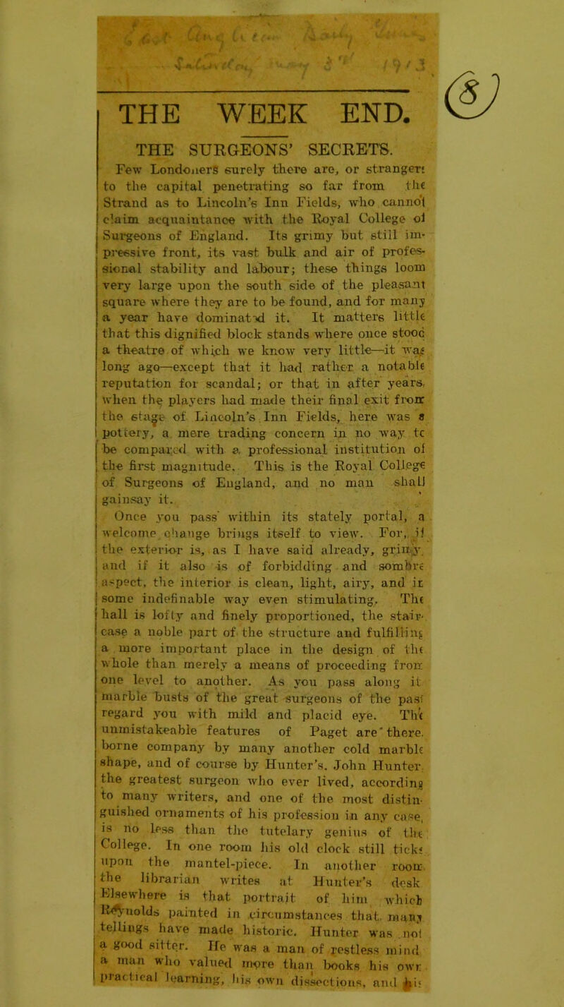 THE WEEK END. THE SURGEONS’ SECRETS. Few Londoners surely there are, or stranger: to the capital penetrating so far from the Strand as to Lincoln’s Inn Fields, who canno'l claim acquaintance with the Iloyal College ol Sui'geous of England. Its grimy but stiil im- pressive front, its v'ast bulk and air of profes- sional stability and lalxiur; these things loom very large npon the south side of the pleasant square where they are to be found, and for many a year have dominatxl it. It matters little that this dignified block stands where once stood a theatre of which we know very little—it wajS long ago—except that it had rather a notable reputation for scandal; or that in after years, when the players had maxle their final exit fronc the sta^e of Lincoln’s Inn Fields, here was « I pottery, a mere trading concern in no way tc be compared with a, professional institutioji ol the first magnitude. This is the Eoyal College of Surgeons of England, and no man shall gain.say it. Once you pa.ss' within its stately portal, a welcome change brings itself to view. For, if the e.xterior is, as I have said already, grimy, and if it also is of forbidding and sombre aspect, the interior is clean, light, airy, and it some indefinable way even stimulating, 'The hall is lofty and finely proportioned, the stair- case a noble part of the structure and fulfilling a more important place in the design of llu whole than merely a means of proceeding frorr. one level to aupther. .\s you i)as8 along it marble busts of the great surgeons of the pas! regard you with mild and placid eye. Th'( uninistakeable features of Paget are* there, borne company by many another cold marbk shape, and of course by Hunter’s. John Hunter, the greatest surgeon who ever lived, accordina to many writers, and one of the most distin- guished ornaments of his profession in any case, is no less than the tutelary genius of tiu College. In one room his old clock still tick* upon the mantel-piece. In another roou: the librarian writes at Hunter’s desk Elsewhere is that portrait of him which , lt4^'uolds pamted in circumstances that, many tellings have made historic. Hunter was no! a gf)od sitter. Jfe was a man of restless mind <a man wdio valued more thaii books his owr piaclical learning, his own dis.sections, ami ^i<