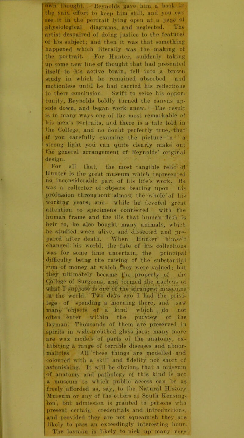 Tmvii thoilifht. Ivoynolda Knvp.hiiii a book ir tli9 \aii. efi'ort to keep him still, anti you i-ai: see it in tho portrait lying open at a page ol physiological diagrams, and neglected. Tht attist despaired of doing justice to the features of his subject; and then it was that something happened which literally was the making of the portrait. For Hunter, suddenly taking Up some new line of thought that had i)resented itself to his active brain, fell into .a brown study in which he remained absorbed and motionless until he had carried his reflections to their conclusion. Swift to seize Jiis oppor- tunity, Reynolds boldly turned the canvas up- side down, and Ijegan work anew. Tlie result is in many ways one of the most remarkable of his men’s ixirtraits, and tliere is a tale told in the College, and no doubt iKU'fectly true, that if you carefully examine the picture in ' a strong light yoii can quite clearly make out tlie general arrangement of Reynolds^ original design. For all that, the nio.st tangible telic' of Hunter is the great museum which represented no inconsiderable part of his life’s work. He was a t'ollector of objects bearing upon iiis profession throughout'almost the whhle'of his workiijg years,- and while he devoted great attention to specimens corfnecte-,1 with the human frame and the ills that human flesh is heir to, lie also bought many animals, which he studied wnen alive, and dissected and pre- pared after death. AVhen Hiiiiter liime-elt changed his world, the fate of his collecfious was for some time nncertain, the principal difficulty being the raising of the substantial s’lm of money at which ^-eywere valued; Imt they ultimately became j^he .property of r.h<: College of Surgeons, and formed tlie^ nncleus of wiiat I .‘(Wllpo^ is one of the ^rang^t nuise.pms 111' the world. Two days ago I had, the privi- lege of spending a morning there, and saw many objects of a kind which do not often enter within the purview of the layman. Thousands of them are preserved in .spirits in wide-mouthed glass jars; many more are wax models of parts of the anatomy, ex- hibiting a range of terrible diseases and abnor- malities. -Ml these thing.s are nmdelled and coloured with a skill and fidelit.y not short cf astonishing. It will be obvious that a inu.seuni of anatomy and pathology of this kind is not a museum to which public access can Ire as freely afforded as, say, to the. Natural History Mn.eeum or any of the oihers at South Kensing- ton; but a<lmission is granted to i)ctsons who present certain cmlentials and introdnriions, and provided they are not squeamish they are likely to pass an exceedingly iutei’esting ho\ir. The layman is likely to pick nj) many very