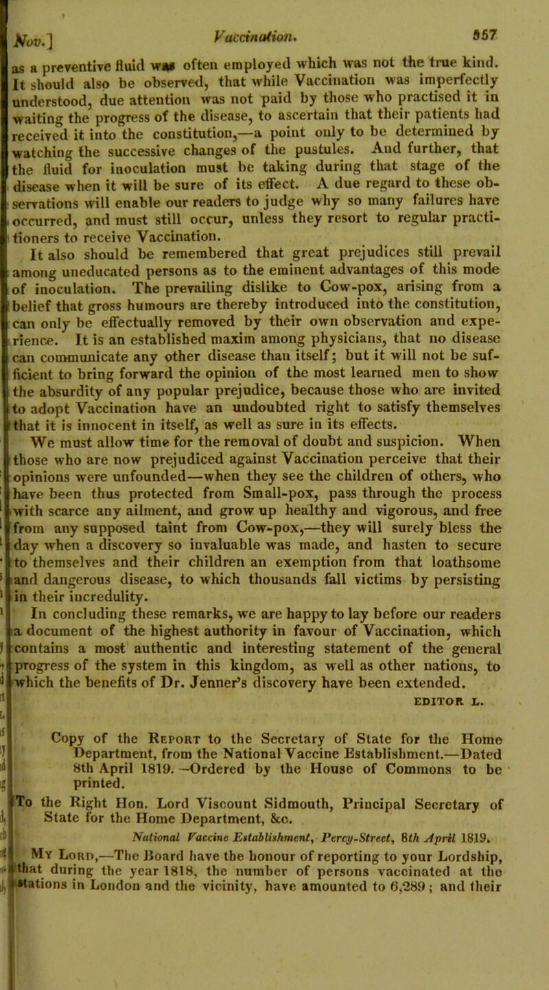 tfov.l as a preventive fluid w*i often employed which was not the trae kind. It should also be observed, that while Vaccination was imperfectly understood, due attention was not paid by those w’ho practised it in waiting the progress of the disease, to ascertain that their patients had received it into the constitution,—a point only to be determined by watching the successive changes of the pustules. And further, that the fluid for inoculation must be taking during that stage of the disease when it will be sure of its effect. A due regard to these ob- serrations will enable our readers to judge why so many failures have occurred, and must still occur, unless they resort to regular practi- tioners to receive Vaccination. It also should be remembered that great prejudices still prevail among uneducated persons as to the eminent advantages of this mode of inoculation. The prevailing dislike to Cow-pox, arising from a belief that gross humours are thereby introduced into the constitution, can only be efiectually removed by their own observation and expe- rience. It is an established maxim among physicians, that no disease can comtmunicate any other disease than itself; but it will not be suf- ficient to bring forward the opinion of the most learned men to show the absurdity of any popular prejudice, because those who are invited I to adopt Vaccination have an undoubted right to satisfy themselves that it is innocent in itself, as well as sure in its effects. We must allow time for the removal of doubt and suspicion. When those who are now prejudiced against Vaccination perceive that their opinions were unfounded—when they see the children of others, who have been thus protected from Small-pox, pass through the process ■with scarce any ailment, and grow up healthy and vigorous, and free from any supposed taint from Cow-pox,—they will surely bless the day when a discovery so invaluable was made, and hasten to secure to themselves and their children an exemption from that loathsome * land dangerous disease, to which thousands fall victims by persisting ’ in their incredulity. ’ In concluding these remarks, we are happy to lay before our readers la document of the highest authority in favour of Vaccination, which ! contains a most authentic and interesting statement of the general 1 progress of the system in this kingdom, as well as other nations, to ^ which the benefits of Dr. Jenner’s discovery have been extended. ' EDITOR t. [. IS i. Copy of the Report to the Secretary of State for the Department, from the National Vaccine Establishment.— 8th April 1819. —Ordered by the House of Commons printed. Home Dated to be i To the Right Hon. Lord Viscount Sidmonth, Principal Secretary of L State for the Home Department, &c. National Vaccine Ettablishmeni, Percy-Street, Eth April 1819. My Lord,—The Eoard have the honour of reporting to your Lordship, during the year 1818, the number of persons vaccinated at the jji* stations in London and the vicinity, have amounted to 6,289; and their