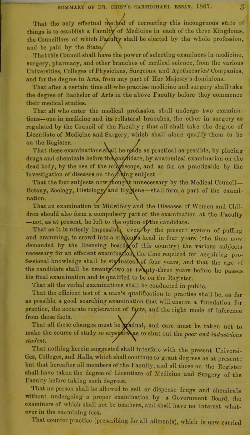 That the only effectual method of correcting this incongruous state of things is to establish a Faculty of Medicine in each of the three Kingdoms, the Councillors of which Faculty shall be elected by the whole profession, and be paid by the State/ v That this Council shall have the power of selecting examiners in medicine, surgery, pharmacy, and other branches of medical science, from the various Universities, Colleges of Physicians, Surgeons, and Apothecaries’ Companies, and for the degree in Arts, from any part of Her Majesty’s dominions. That after a certain time all who practise medicine and surgery shall take the degree of Bachelor of Arts in the above Faculty before they commence their medical studies. That all who enter the medical profession shall undergo two examina- tions—one in medicine and its collateral branches, the other in surgery as regulated by the Council of the Faculty ; that all shall take the degree of Licentiate of Medicine and Surgery, which shall alone qualify them to be on the Register. x / That these examinations shall be made as practical as possible, by placing drugs and chemicals before theujan/fidate, by anatomical examination on the dead body, by the use of the microscope, and as far as practicable by the investigation of diseases on theylDung subject. That the four subjects now thought unnecessary by the Medical Council— Botany, Zoology, Histology/and Hygiene—shall form a part of the exami- nation. / \ That an examination in Midwifery and the Diseases of Women and Chil- dren should also form a compulsory part of the examination at the Faculty —not, as at present, be left to the option o&tlie candidate. That as it is utterly impossibly ever/by the present system of puffing and cramming, to crowd into a strtden/s head in four years (the time now demanded by the licensing boardVof this country) the various subjects necessary for an efficient examinatioiVthe time required for acquiring pro- fessional knowledge shall be six/insteackyof four years, and that the age of the candidate shall be twenty^two or tw^ty-three years before he passes his final examination and is qualified to be on the Register. That all the verbal examinations shall be conducted in public. That the efficient test of a man’s qualification to practise shall be, as far as possible, a good searching examination that will ensure a foundation for practice, the accurate registration of facts, and the right mode of inference from these facts. \ / That all these changes must beVadual, and care must be taken not to make the course of study so €j'j>cnisiv&^is to shut out the poor and industrious student. / ' That nothing herein suggested shall interfere with the present Universi- ties, Colleges, and Halls, which shall continue to grant degrees as at present; but that hereafter all members of the Faculty, and all those on the Register shall have taken the degree of Licentiate of Medicine and Surgery of the Faculty before taking such degrees. That no person shall be allowed to sell or dispense drugs and chemicals without undergoing a proper examination by a Government Board, the examiners of which shall not be teachers, and shall have no interest what- ever in the examining fees. That counter practice (prescribing for all ailments), which is now carried