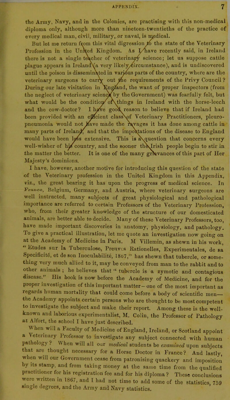 the Army, Navy, and in the Colonies, are practising with this non-medical diploma only, although more than nineteen-twentieths of the practice of every medical man, civil, military, or naval, is medical. But let me return from this vital digression to the state of the Veterinary Profession in the United Kingdom. As I/have recently said, in Ireland there is not a single tehcher of veterinary science; let us suppose cattle plague appears in IrelandVa very likely/circumstance), and is undiscovered until the poison is disseminated in various parts of the country, where are the veterinary surgeons to carry out the requirements of the Privy Council ? During our late visitation in jEngtand, the want of proper inspectors (from the neglect of veterinary science by the Government) was fearfully felt, but what would be the condition^ oiVthings in Ireland with the horse-leech and the cow-doctor? I lyve good reason to believe that if Ireland had been provided with an efficient class\of Veterinary Practitioners, pleuro- pneumonia would not Eave made the ravages it has done among cattle in many parts of Ireland; and that the importations of the disease to England would have been loss extensive. This is a\ouestion that concerns every well-wisher of hie country, and the sooner th\lrish people begin to stir in the matter the better. It is one of the many grievances of this part of Her Majesty’s dominions. I have, however, another motive for introducing this question of the state of the Veterinary profession in the United Kingdom in this Appendix, viz., the great bearing it has upon the progress of medical science. In France, Belgium, Germany, and Austria, where veterinary surgeons are well instructed, many subjects of great physiological and pathological importance are referred to certain Professors of the Veterinary Profession, who, from their greater knowledge of the structure of our domesticated animals, are better able to decide. i\Iany of these Veterinary Professors, too, have made important discoveries in anatomy, physiology, and pathology. To give a practical illustration, let me quote an investigation now going on at the Academy of Medicine in Paris. M Villemin, as shewn in his work, “ Etudes sur la Tuberculose, Preuvcs Rationelles, Experimentales, de sa Specificity, et de son Inoculabilite, 1807,” has shewn that tubercle, or some- thing veiy much allied to it, may be conveyed from man to the rabbit and to other animals ; he believes that “ tubercle is a zymotic and contagious disease.” His book is now before the Academy of Medicine, and for the proper investigation of this important matter - one of the most important as legards human mortality that could come before a body of scientific men— the Academy appoints certain persons who are thought to be most competent to investigate the subject and make their report. Among these is the well- known and laborious experimentalist, M. Colin, the Professor of Pathology at Alfort, the school I have just described. W hen will a Faculty of Medicine of England, Ireland, or Scotland appoint a Veterinary Professor to investigate any subject connected with human pathology ? \\ hen will all our medical students be examined upon subjects that are thought necessary for a Horse Doctor in France? And lastly, when will our Government cease from patronising quackery and impositioii by its stamp, and from taking money at the same time from the qualified practitioner for his registration fee and for his diploma ? These conclusions were written in 1867, and I had not time to add some of the statistics, 759 single degrees, and the Army and Navy statistics.