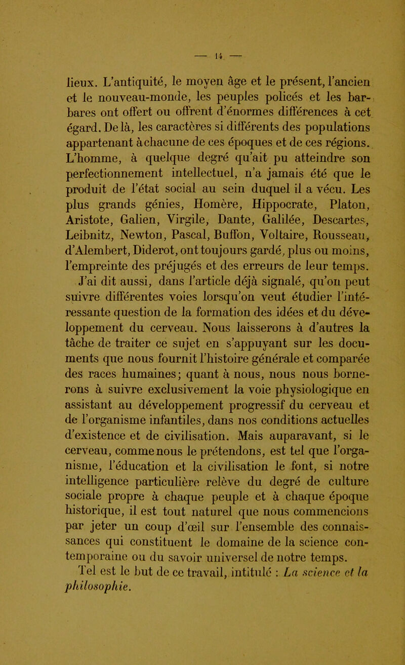 lieux. L’antiquité, le moyen âge et le présent, l’ancien et le nouveau-monde, les peuples policés et les bar- bares ont offert ou offrent d’énormes différences à cet égard. Delà, les caractères si différents des populations appartenant à chacune de ces époques et de ces régions. L’homme, à quelque degré qu’ait pu atteindre son perfectionnement intellectuel, n’a jamais été que le produit de l’état social au sein duquel il a vécu. Les plus grands génies, Homère, Hippocrate, Platon, Aristote, Galien, Virgile, Dante, Galilée, Descartes, Leibnitz, Newton, Pascal, Buffon, Voltaire, Rousseau, d’Alembert, Diderot, ont toujours gardé, plus ou moins, l’empreinte des préjugés et des erreurs de leur temps. J’ai dit aussi, dans l’article déjà signalé, qu’on peut suivre différentes voies lorsqu’on veut étudier l’inté- ressante question de la formation des idées et du déve- loppement du cerveau. Nous laisserons à d’autres la tâche de traiter ce sujet en s’appuyant sur les docu- ments que nous fournit l’histoire générale et comparée des races humaines; quant à nous, nous nous borne- rons à suivre exclusivement la voie physiologique en assistant au développement progressif du cerveau et de l’organisme infantiles, dans nos conditions actuelles d’existence et de civilisation. Mais auparavant, si le cerveau, comme nous le prétendons, est tel que l’orga- nisme, l’éducation et la civilisation le font, si notre intelligence particulière relève du degré de culture sociale propre à chaque peuple et à chaque époque historique, il est tout naturel que nous commencions par jeter un coup d’œil sur l’ensemble des connais- sances qui constituent le domaine de la science con- temporaine ou du savoir universel de notre temps. rl el est le but de ce travail, intitulé : La science et la philosophie.