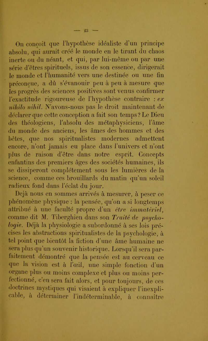 On conçoit que l’hypothèse idéaliste d’un principe absolu, qui aurait créé le monde en le tirant du chaos inerte ou du néant, et qui, par lui-même ou par une série d etres spirituels, issus de son essence, dirigerait le monde et l’humanité vers une destinée ou une fin préconçue, a dû s’évanouir peu à peu à mesure que les progrès des sciences positives sont venus confirmer l’exactitude rigoureuse de l’hypothèse contraire : ex niliilo nihil. N’avons-nous pas le droit maintenant de déclarer que cette conception a fait son temps ? Le Dieu des théologiens, l’absolu des métaphysiciens, l’âme du monde des anciens, les âmes des hommes et des bêtes, que nos spiritualistes modernes admettent encore, n’ont jamais eu place dans l’univers et n’ont plus de raison d’être dans notre esprit. Concepts enfantins des premiers âges des sociétés humaines, ils se dissiperont complètement sous les lumières de la science, comme ces brouillards du matin qu’un soleil radieux fond dans leclat du jour. Déjà nous en sommes arrivés à mesurer, à peser ce phénomène physique : la pensée, qu’on a si longtemps attribué à une faculté propre d’un être immatériel, comme dit M. Tiberghien dans son Traité de psycho- logie. Déjà la physiologie a subordonné à ses lois pré- cises les abstractions spiritualistes de la psychologie, à tel point que bientôt la fiction d’une âme humaine ne sera plus qu’un souvenir historique. Lorsqu’il sera par- faitement démontré que la pensée est au cerveau ce que la vision est à l’œil, une simple fonction d’un organe plus ou moins complexe et plus ou moins per- fectionné, cen sera fait alors, et pour toujours, de ces doctrines mystiques qui visaient à expliquer l’inexpli- cable, à déterminer l’indéterminable, à connaître