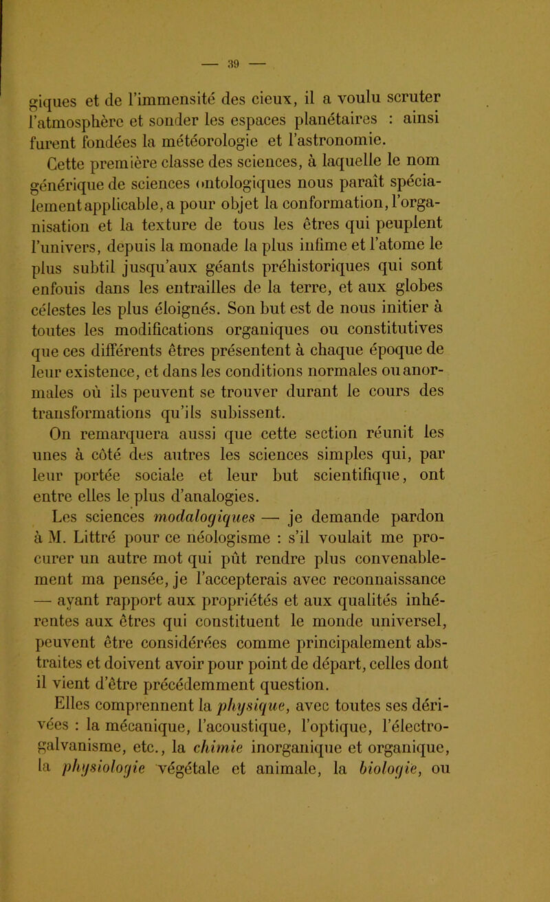 giques et de l’immensité des cieux, il a voulu scruter l’atmosphère et souder les espaces planétaires : ainsi furent fondées la météorologie et l’astronomie. Cette première classe des sciences, à laquelle le nom générique de sciences ontologiques nous paraît spécia- lement applicable, a pour objet la conformation, l’orga- nisation et la texture de tous les êtres qui peuplent l’univers, depuis la monade la plus infime et l’atome le plus subtil jusqu’aux géants préhistoriques qui sont enfouis dans les entrailles de la terre, et aux globes célestes les plus éloignés. Son but est de nous initier à toutes les modifications organiques ou constitutives que ces différents êtres présentent à chaque époque de leur existence, et dans les conditions normales ou anor- males où ils peuvent se trouver durant le cours des transformations qu’ils subissent. On remarquera aussi que cette section réunit les unes à côté des autres les sciences simples qui, par leur portée sociale et leur but scientifique, ont entre elles le plus d’analogies. Les sciences modalogiques — je demande pardon à M. Littré pour ce néologisme : s’il voulait me pro- curer un autre mot qui pût rendre plus convenable- ment ma pensée, je l’accepterais avec reconnaissance — ayant rapport aux propriétés et aux qualités inhé- rentes aux êtres qui constituent le monde universel, peuvent être considérées comme principalement abs- traites et doivent avoir pour point de départ, celles dont il vient detre précédemment question. Elles comprennent la physique, avec toutes ses déri- vées : la mécanique, l’acoustique, l’optique, l’électro- galvanisme, etc., la chimie inorganique et organique, la physiologie végétale et animale, la biologie, ou