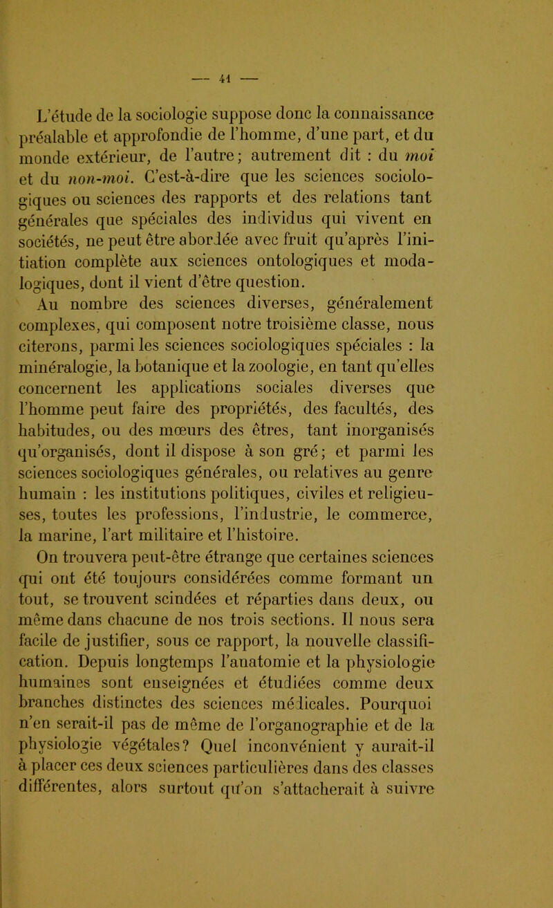 L’étude de la sociologie suppose donc la connaissance préalable et approfondie de l’homme, d’une part, et du monde extérieur, de l’autre; autrement dit : du moi et du non-moi. C’est-à-dire que les sciences sociolo- giques ou sciences des rapports et des relations tant générales que spéciales des individus qui vivent en sociétés, ne peut être abordée avec fruit qu’après l’ini- tiation complète aux sciences ontologiques et moda- logiques, dont il vient d’être question. Au nombre des sciences diverses, généralement complexes, qui composent notre troisième classe, nous citerons, parmi les sciences sociologiques spéciales : la minéralogie, la botanique et la zoologie, en tant qu’elles concernent les applications sociales diverses que l’homme peut faire des propriétés, des facultés, des habitudes, ou des mœurs des êtres, tant inorganisés qu’organisés, dont il dispose à son gré; et parmi les sciences sociologiques générales, ou relatives au genre humain : les institutions politiques, civiles et religieu- ses, toutes les professions, l’industrie, le commerce, la marine, l’art militaire et l’histoire. On trouvera peut-être étrange que certaines sciences qui ont été toujours considérées comme formant un tout, se trouvent scindées et réparties dans deux, ou même dans chacune de nos trois sections. Il nous sera facile de justifier, sous ce rapport, la nouvelle classifi- cation. Depuis longtemps l’anatomie et la physiologie humaines sont enseignées et étudiées comme deux branches distinctes des sciences médicales. Pourquoi n’en serait-il pas de môme de l’organographie et de la physiologie végétales? Quel inconvénient y aurait-il à placer ces deux sciences particulières dans des classes différentes, alors surtout qu’on s’attacherait à suivre