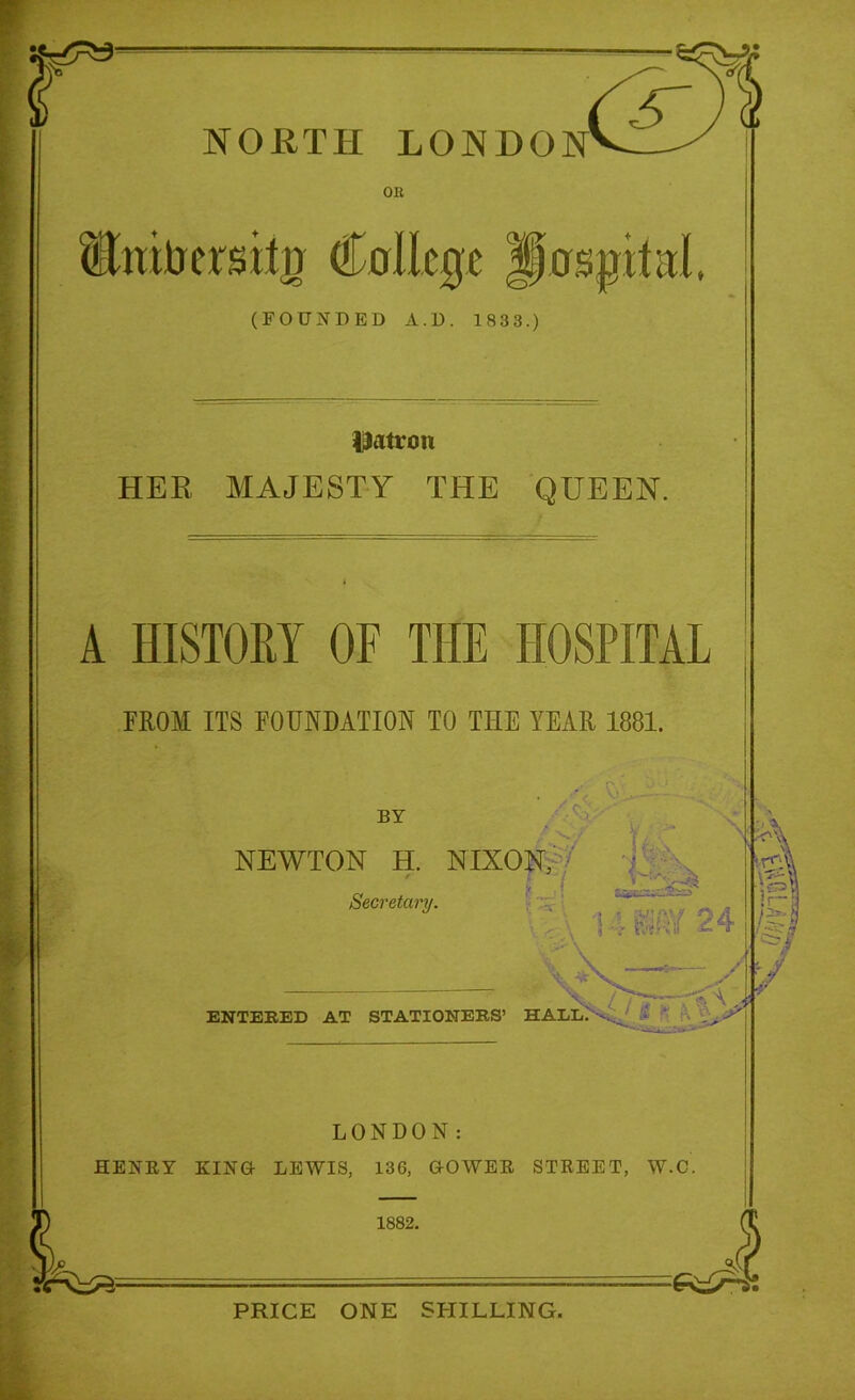 NORTH LONDON OR Slratrersitjr College Hospital (FOUNDED A . D . 1833.) patron HER MAJESTY THE QUEEN. A HISTORY OF THE HOSPITAL FROM ITS FOUNDATION TO THE YEAR 1881. Y' BY v.-/ jJ NEWTON H. NIXON, Secretary. t l \ 5 ' j tQ^ssd&sT 4 mv 24 ENTERED AT STATIONERS’ HALL ,L. . y! LONDON: HENRY KING- LEWIS, 136, G-OWER STREET, W.C. 1882. PRICE ONE SHILLING.