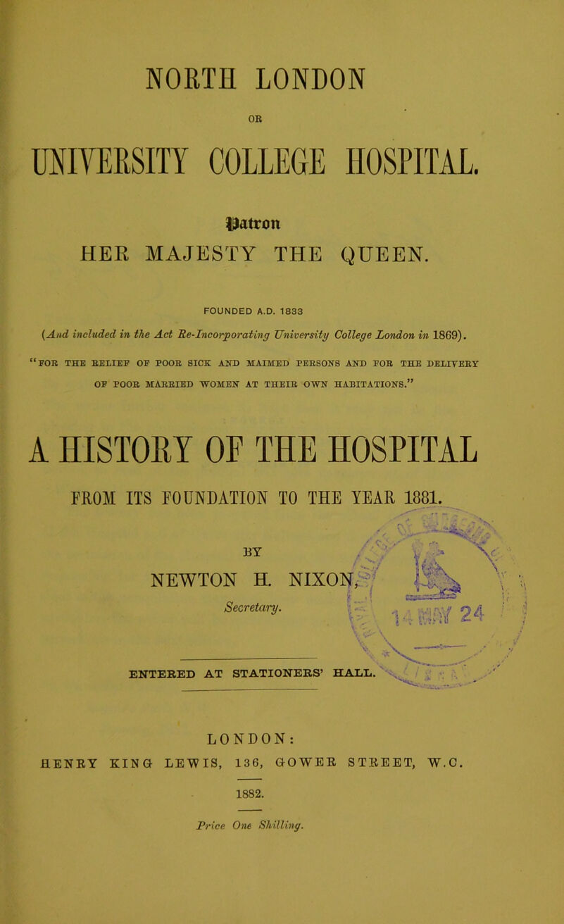 OR UNIVERSITY COLLEGE HOSPITAL. patron HER MAJESTY THE QUEEN. FOUNDED A.D. 1833 (And included in the Act Re-Incorporating University College London in 1869). “for the relief of poor sick and maimed persons and for the deeitery OF POOR MARRIED WOMEN AT THEIR OWN HABITATIONS.” A HISTORY OF THE HOSPITAL FROM ITS FOUNDATION TO THE YEAR 1881. BY V ■AST \ NEWTON H. NIXON, Secretary. V-; i MAY 24 ■' ENTERED AT STATIONERS’ HADE. LONDON: HENRY KING LEWIS, 136, GOWER STREET, W.C. 1882.