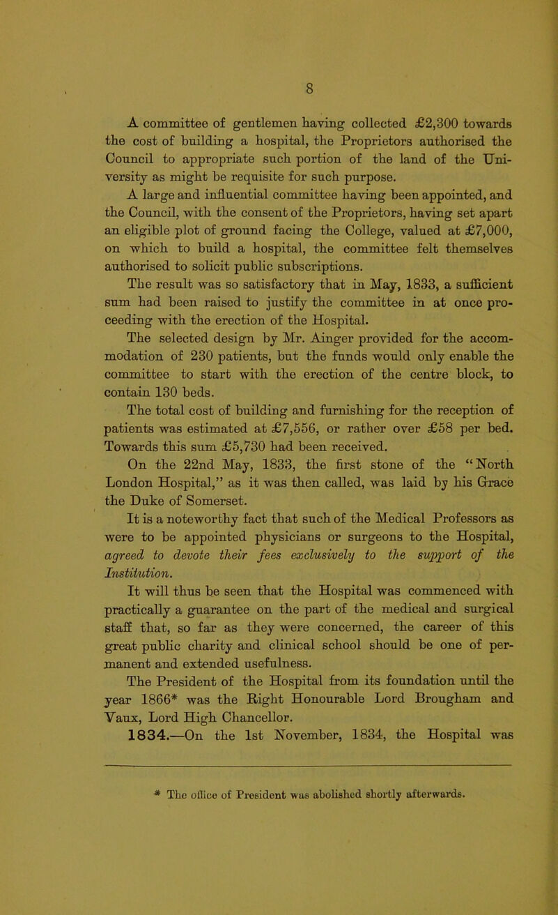 A committee of gentlemen having collected £2,300 towards the cost of building a hospital, the Proprietors authorised the Council to appropriate such portion of the laud of the Uni- versity as might be requisite for such purpose. A large and influential committee having been appointed, and the Council, with the consent of the Proprietors, having set apart an eligible plot of ground facing the College, valued at £7,000, on which to build a hospital, the committee felt themselves authorised to solicit public subscriptions. The result was so satisfactory that in May, 1833, a sufficient sum had been raised to justify the committee in at once pro- ceeding with the erection of the Hospital. The selected design by Mr. Ainger provided for the accom- modation of 230 patients, but the funds would only enable the committee to start with the erection of the centre block, to contain 130 beds. The total cost of building and furnishing for the reception of patients was estimated at £7,556, or rather over £58 per bed. Towards this sum £5,730 had been received. On the 22nd May, 1833, the first stone of the “North London Hospital,” as it was then called, was laid by his Grace the Duke of Somerset. It is a noteworthy fact that such of the Medical Professors as were to be appointed physicians or surgeons to the Hospital, agreed to devote their fees exclusively to the support of the Institution. It will thus be seen that the Hospital was commenced with practically a guarantee on the part of the medical and surgical staff that, so far as they were concerned, the career of this great public charity and clinical school should be one of per- manent and extended usefulness. The President of the Hospital from its foundation until the year 1866* was the Right Honourable Lord Brougham and Vaux, Lord High Chancellor. 1834.—On the 1st November, 1834, the Hospital was * The oflico of President was abolished shortly afterwards.