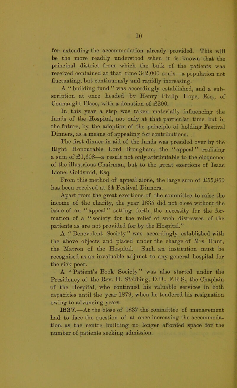 for extending the accommodation already provided. This will be the more readily understood when it is known that the principal district from which the bulk of the patients was received contained at that time 342,000 souls—a population not fluctuating, but continuously and rapidly increasing. A “ building fund ” was accordingly established, and a sub- scription at once headed by Henry Philip Hope, Esq., of Connaught Place, with a donation of £200. In this year a step was taken materially influencing the funds of the Hospital, not only at that particular time but in the future, by the adoption of the principle of holding Festival Dinners, as a means of appealing for contributions. The first dinner in aid of the funds was presided over by the Right Honourable Lord Brougham, the “appeal” realising a sum of £1,608—a result not only attributable to the eloquence of the illustrious Chairman, but to the great exertions of Isaac Lionel Goldsmid, Esq. From this method of appeal alone, the large sum of £55,860 has been received at 34 Festival Dinners. Apart from the great exertions of the committee to raise the income of the charity, the year 1835 did not close without the issue of an “appeal” setting forth the necessity for the for- mation of a “ society for the relief of such distresses of the patients as are not provided for by the Hospital.” A “ Benevolent Society ” was accordingly established with the above objects and placed under the charge of Mrs. Hunt, the Matron of the Hospital. Such an institution must be recognised as an invaluable adjunct to any general hospital for the sick poor. A “Patient’s Book Society” was also started under the Presidency of the Rev. H. Stebbing, D.D., F.R.S., the Chaplain of the Hospital, who continued his valuable services in both capacities until the year 1879, when he tendered his resignation owing to advancing years. 1837.—At the close of 1837 the committee of management had to face the question of at once increasing the accommoda- tion, as the centre building no longer afforded space for the number of patients seeking admission.