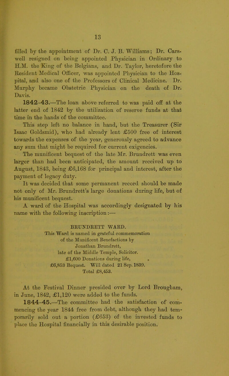 filled by tbe appointment of Dr. C. J. B. Williams; Dr. Cars- well resigned on being appointed Physician in Ordinary to H.M. the King of the Belgians, and Dr. Taylor, heretofore the Resident Medical Officer, was appointed Physician to the Hos- pital, and also one of the Professors of Clinical Medicine. Dr. Murphy became Obstetric Physician on the death of Dr. Davis. 1842-43.—The loan above referred to was paid off at the latter end of 1842 by the utilization of reserve funds at that time in the hands of the committee. This step left no balance in hand, but the Treasurer (Sir Isaac Goldsmid), who had already lent £500 free of interest towards the expenses of the year, generously agreed to advance any sum that might be required for current exigencies. The munificent bequest of the late Mr. Brundrett was even larger than had been anticipated, the amount received up to August, 1843, being £6,168 for principal and interest, after the payment of legacy duty. It was decided that some permanent record should be made not only of Mr. Brundrett’s large donations during life, but of his munificent bequest. A ward of the Hospital was accordingly designated by his name with the following inscription:— BRUNDRETT WARD. This Ward is named in grateful commemoration of the Munificent Benefactions by Jonathan Brundrett, late of the Middle Temple, Solicitor. £1,600 Donations during life, £6,853 Bequest. Will dated 21 Sep. 1839. Total £8,453. At the Festival Dinner presided over by Lord Brougham, in June, 1842, £1,120 were added to the funds. 1844-45.—The committee had the satisfaction of com- mencing the year 1844 free from debt, although they had tem- porarily sold out a portion (£653) of the invested funds to place the Hospital financially in this desirable position.