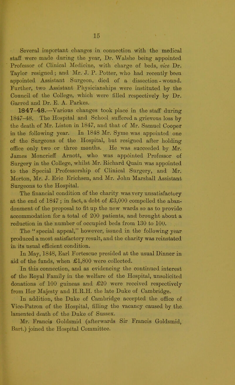 Several important changes in connection with the medical staff were made daring the year, Dr. Walshe being appointed Professor of Clinical Medicine, with chai’ge of beds, vice Dr. Taylor resigned; and Mr. J. P. Potter, who had recently been appointed Assistant Surgeon, died of a dissection-wound. Further, two Assistant Physician ships were instituted by the Conncil of the College, which were filled respectively by Dr. Garrod and Dr. E. A. Parkes. 1847-48.—Various changes took place in the staff during 1847-48. The Hospital and School suffered a grievous loss by the death of Mr. Liston in 1847, and that of Mr. Samuel Cooper in the following year. In 1848 Mr. Syme was appointed one of the Surgeons of the Hospital, but resigned after holding office only two or three months. He was succeeded by Mr. James Moncrieff Arnott, who was appointed Professor of Surgery in the College, whilst Mr. Richard Quain was appointed to the Special Professorship of Clinical Surgery, and Mr. Morton, Mr. J. Eric Erichsen, and Mr. John Marshall Assistant Surgeons to the Hospital. The financial condition of the charity was very unsatisfactory at the end of 1847 ; in fact, a debt of £3,000 compelled the aban- donment of the proposal to fit up the new wards so as to provide accommodation for a total of 200 patients, and brought about a reduction in the number of occupied beds from 130 to 100. The “special appeal,” however, issued in the following year produced a most satisfactory result, and the charity was reinstated in its usual efficient condition. In May, 1848, Earl Fortescue presided at the usual Dinner in aid of the funds, when £1,800 were collected. In this connection, and as evidencing the continued interest of the Royal Family in the welfare of the Hospital, unsolicited donations of 100 guineas and £20 were received respectively from Her Majesty and H.R.H. the late Duke of Cambridge. In addition, the Duke of Cambridge accepted the office of Vice-Patron of the Hospital, filling the vacancy caused by the lamented death of the Duke of Sussex. Mr. Francis Goldsmid (afterwards Sir Francis Goldsmid, Bart.) joined the Hospital Committee.