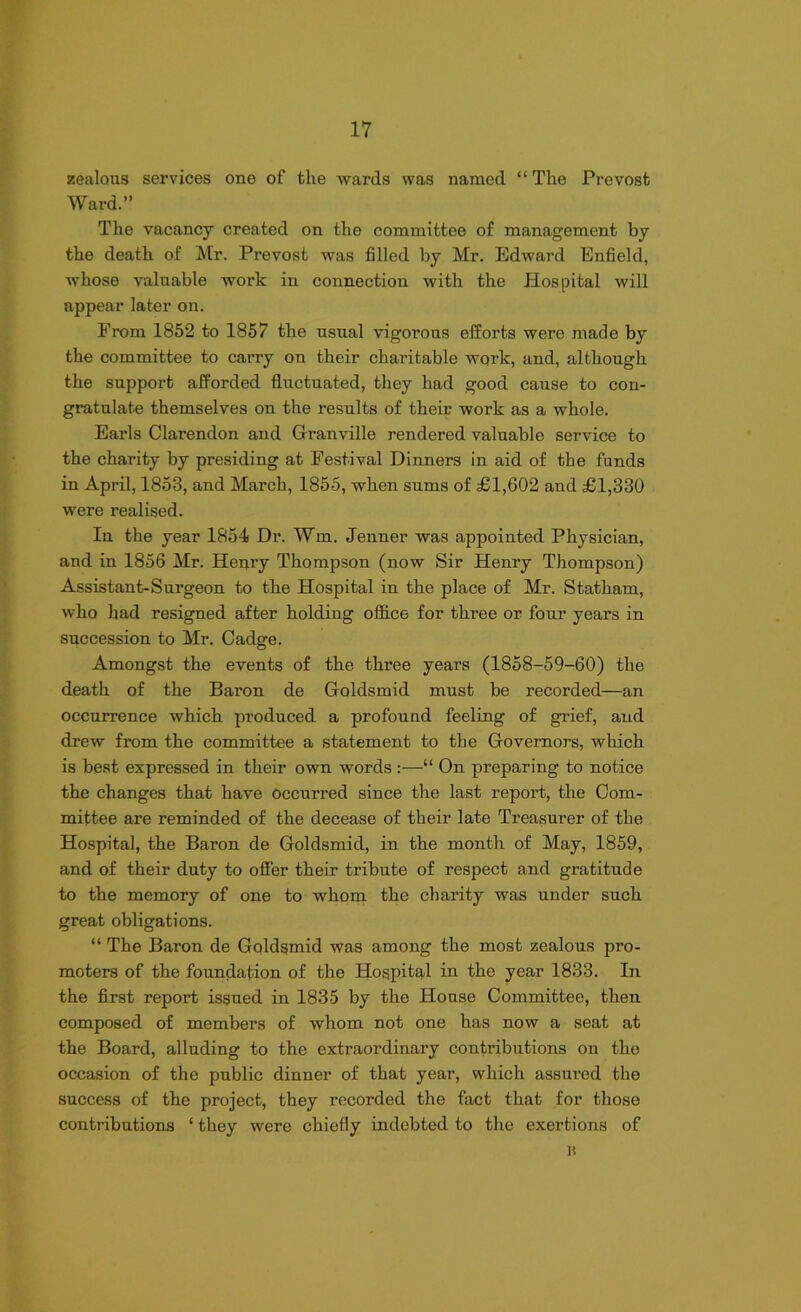 zealous services one of the wards was named “ The Prevost Ward.” The vacancy created on the committee of management by the death of Mr. Prevost was filled by Mr. Edward Enfield, whose valuable work in connection with the Hospital will appear later on. From 1852 to 1857 the usual vigorous efforts were made by the committee to carry on their charitable work, and, although the support afforded fluctuated, they had good cause to con- gratulate themselves on the results of their work as a whole. Earls Clarendon and Granville rendered valuable service to the charity by presiding at Festival Dinners in aid of the funds in April, 1853, and March, 1855, when sums of £1,602 and £1,330 were realised. In the year 1854 Dr. Wm. Jenner was appointed Physician, and in 1856 Mr. Henry Thompson (now Sir Henry Thompson) Assistant-Surgeon to the Hospital in the place of Mr. Statham, who had resigned after holding office for three or four years in succession to Mr. Cadge. Amongst the events of the three years (1858-59-60) the death of the Baron de Goldsmid must be recorded—an occurrence which produced a profound feeling of grief, and drew from the committee a statement to the Governors, which is best expressed in their own words :—“ On preparing to notice the changes that have occurred since the last report, the Com- mittee are reminded of the decease of their late Treasurer of the Hospital, the Baron de Goldsmid, in the month of May, 1859, and of their duty to offer their tribute of respect and gratitude to the memory of one to whom the charity was under such great obligations. “ The Baron de Goldsmid was among the most zealous pro- moters of the foundation of the Hospital in the year 1833. In the first report issued in 1835 by the House Committee, then composed of members of whom not one has now a seat at the Board, alluding to the extraordinary contributions on the occasion of the public dinner of that year, which assured the success of the project, they recorded the fact that for those contributions ‘ they were chiefly indebted to the exertions of a