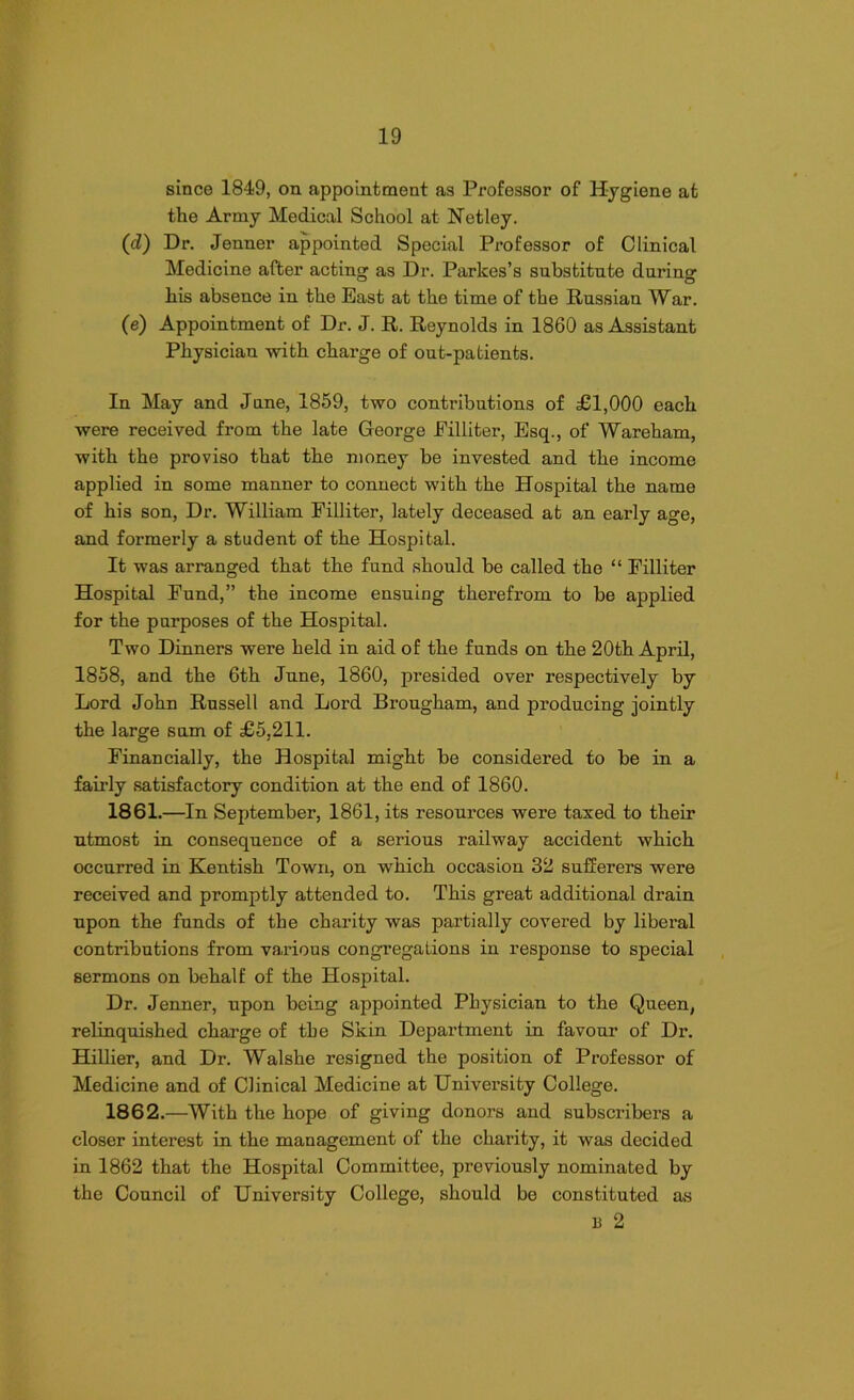 since 1849, on appointment as Professor of Hygiene at the Army Medical School at Netley. (cl) Dr. Jenner appointed Special Professor of Clinical Medicine after acting as Dr. Parkes’s substitute during his absence in the East at the time of the Russian War. (e) Appointment of Dr. J. R. Reynolds in 1860 as Assistant Physician with charge of out-patients. In May and June, 1859, two contributions of £1,000 each were received from the late George Eilliter, Esq., of Wareham, with the proviso that the money be invested and the income applied in some manner to connect with the Hospital the name of his son, Dr. William Filliter, lately deceased at an early age, and formerly a student of the Hospital. It was arranged that the fund should be called the “ Filliter Hospital Fund,” the income ensuing therefrom to be applied for the purposes of the Hospital. Two Dinners were held in aid of the funds on the 20th April, 1858, and the 6th June, 1860, presided over respectively by Lord John Russell and Lord Brougham, and producing jointly the large sum of £5,211. Financially, the Hospital might be considered to be in a fairly satisfactory condition at the end of 1860. 1861. —In September, 1861, its resources were taxed to their utmost in consequence of a serious railway accident which occurred in Kentish Town, on which occasion 32 sufferers were received and promptly attended to. This great additional drain upon the funds of the charity was partially covered by liberal contributions from various congregations in response to special sermons on behalf of the Hospital. Dr. Jenner, upon being appointed Physician to the Queen, relinquished charge of the Skin Department in favour of Dr. Hillier, and Dr. Walshe resigned the position of Professor of Medicine and of Clinical Medicine at University College. 1862. —With the hope of giving donors and subscribers a closer interest in the management of the charity, it was decided in 1862 that the Hospital Committee, previously nominated by the Council of University College, should be constituted as 13 2