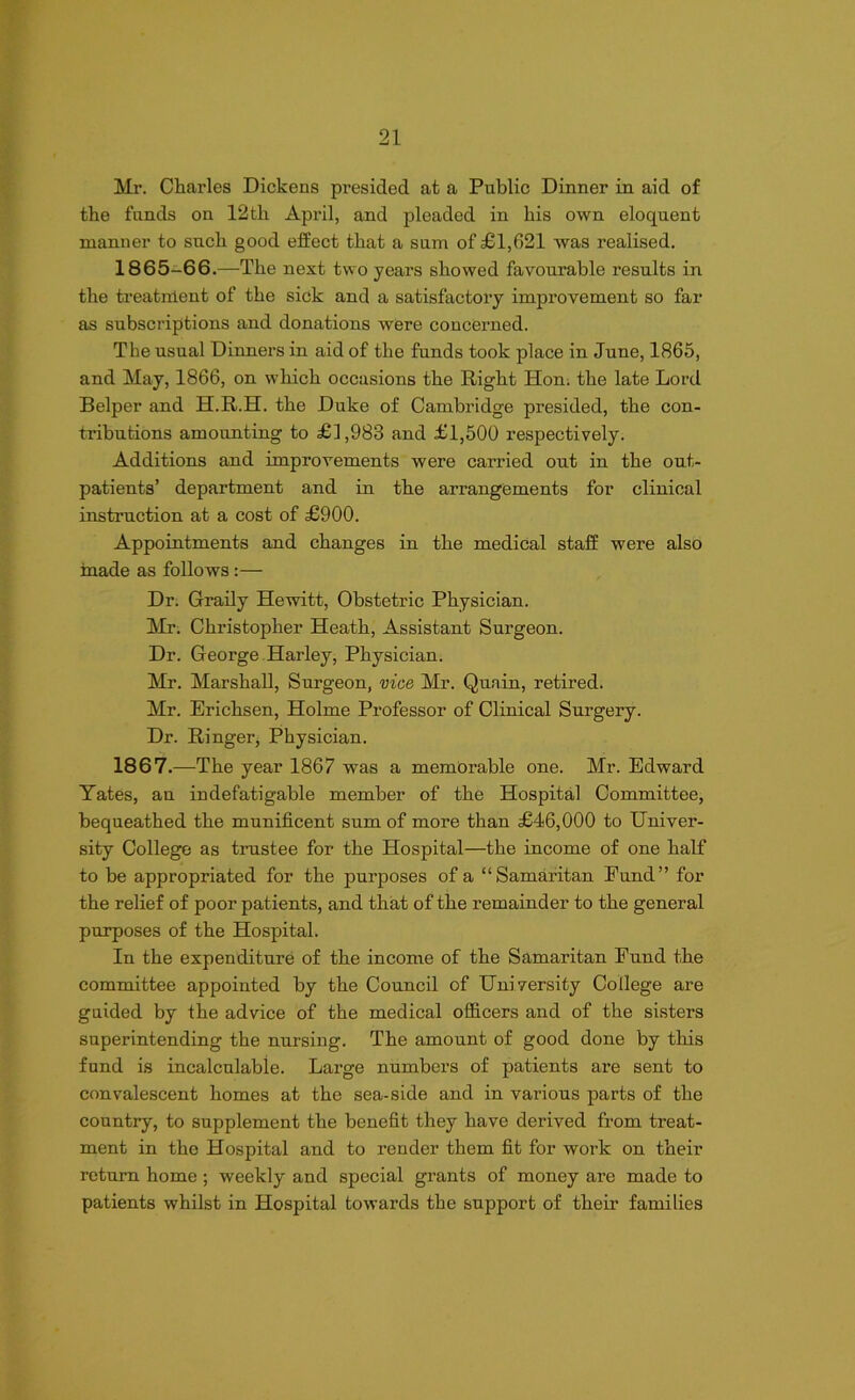 Mr. Charles Dickens presided at a Public Dinner in aid of the funds on 12th April, and pleaded in his own eloquent manner to such good effect that a sum of £1,621 was realised. 1865-66.—The next two years showed favourable results in the treatment of the sick and a satisfactory improvement so far as subscriptions and donations were concerned. The usual Dinners in aid of the funds took place in June, 1865, and May, 1866, on which occasions the Right Hon. the late Lord Belper and H.R.H. the Duke of Cambridge presided, the con- tributions amounting to £1,983 and £1,500 respectively. Additions and improvements were carried out in the out- patients’ department and in the arrangements for clinical instruction at a cost of £900. Appointments and changes in the medical staff were also made as follows :— Dr. Graily Hewitt, Obstetric Physician. Mr. Christopher Heath, Assistant Surgeon. Dr. George Harley, Physician. Mr. Marshall, Surgeon, vice Mr. Quain, retired. Mr. Erichsen, Holme Professor of Clinical Surgery. Dr. Ringer, Physician. 1867.—The year 1867 was a memorable one. Mr. Edward Yates, an indefatigable member of the Hospital Committee, bequeathed the munificent sum of more than £46,000 to Univer- sity College as trustee for the Hospital—the income of one half to be appropriated for the purposes of a “Samaritan Fund” for the relief of poor patients, and that of the remainder to the general purposes of the Hospital. In the expenditure of the income of the Samaritan Fund the committee appointed by the Council of Uni versity College are guided by the advice of the medical officers and of the sisters superintending the nursing. The amount of good done by this fund is incalculable. Large numbers of patients are sent to convalescent homes at the sea-side and in various parts of the country, to supplement the benefit they have derived from treat- ment in the Hospital and to render them fit for work on their return home ; weekly and special grants of money are made to patients whilst in Hospital towards the support of their families