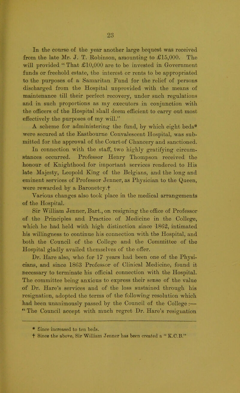 In the course of the year another large bequest was received from the late Mr. J. T. Robinson, amounting to £15,000. The will provided “ That £10,000 are to be invested in Government funds or freehold estate, the interest or rents to be appropriated to the purposes of a Samaritan Fund for the relief of persons discharged from the Hospital unpi’ovided with the means of maintenance till their perfect recovery, under such regulations and in such proportions as my executors in conjunction with the officers of the Hospital shall deem efficient to carry out most effectively the purposes of my will.” A scheme for administering the fund, by which eight beds* were secured at the Eastbourne Convalescent Hospital, was sub- mitted for the approval of the Court of Chancery and sanctioned. In connection with the staff, two highly gratifying circum- stances occurred. Professor Henry Thompson received the honour of Knighthood for important services rendered to His late Majesty, Leopold King of the Belgians, and the long and eminent services of Professor Jenner, as Physician to the Queen, were rewarded by a Baronetcy.f Various changes also took place in the medical arrangements of the Hospital. Sir William Jenner, Bart., on resigning the office of Professor of the Principles and Practice of Medicine in the College, which he had held with high distinction since 1862, intimated his willingness to continue his connection with the Hospital, and both the Council of the College and the Committee of the Hospital gladly availed themselves of the offer. Dr. Hare also, who for 17 years had been one of the Physi- cians, and since 1863 Professor of Clinical Medicine, found it necessary to terminate his official connection with the Hospital. The committee being anxious to express their sense of the value of Dr. Hare’s services and of the loss sustained through his resignation, adopted the terms of the following resolution which had been unanimously passed by the Council of the College:— “ The Council accept with much regret Dr. Hare’s resignation * Since increased to ten beds. t Since the above, Sir William .Tenner has been created a “ K.C.B.”