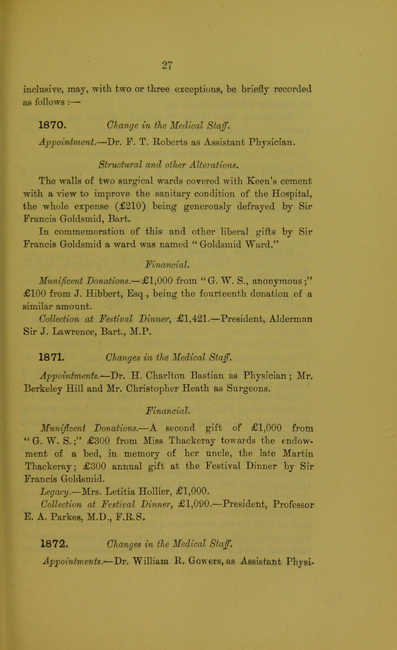 inclusive, may, with two or three exceptions, be briefly recorded as follows :— 1870. Change in the Medical Staff. Appointment.—Dr. F. T. Roberts as Assistant Physician. Structural and other Alterations. The walls of two surgical wards covered with Keen’s cement with a view to improve the sanitary condition of the Hospital, the whole expense (£210) being generously defrayed by Sir Francis Goldsmid, Bart. In commemoration of this and other liberal gifts by Sir Francis Goldsmid a ward was named “ Goldsmid Ward.” Financial. Munificent Donations.—£1,000 from “G. W. S., anonymous;” £100 from J. Hibbert, Esq., being the fourteenth donation of a similar amount. Collection at Festival Dinner, £1,421.—President, Alderman Sir J. Lawrence, Bart., M.P. 1871. Changes in the Medical Staff. Appointments—Dr. H. Charlton Bastian as Physician ; Mr. Berkeley Hill and Mr. Christopher Heath as Surgeons. Financial. Munificent Donations.—A second gift of £1,000 from “ G. W. S.£300 from Miss Thackeray towards the endow- ment of a bed, in memory of her uncle, the late Martin Thackeray; £300 annual gift at the Festival Dinner by Sir Francis Goldsmid. Legacy.—Mrs. Letitia Hollier, £1,000. Collection at Festival Dinner, £1,090.-—President, Professor E. A. Parkes, M.D., F.R.S. 1872. Changes in the Medical Staff. Appointments—Dr. William R. Gowers, as Assistant Physi-