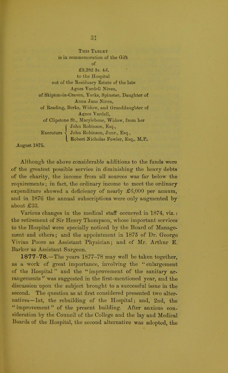 This Tablet is in commemoration of the Gift of £3,282 3s. 4d. to the Hospital out of the Residuary Estate of the late Agnes Yardell Niven, of Skipton-in-Craven, Yorks, Spinster, Daughter of Anna Jane Niven, of Reading, Berks, Widow, and Granddaughter of Agnes Yardell, of Clipstone St., Marylebone, Widow, from her IJohn Robinson, Esq., John Robinson, Junr., Esq., Robert Nicholas Fowler, Esq., M.P. August 1875. Although the above considerable additions to the funds were of the greatest possible service in diminishing the heavy debts of the charity, the income from all sources was far below the requirements; in fact, the ordinary income to meet the ordinary expenditure showed a deficiency of nearly £6,000 per annum, and in 1876 the annual subscriptions were only augmented by about £33. Various changes in the medical staff occurred in 1874, viz.: the retirement of Sir Henry Thompson, whose important services to the Hospital were specially noticed by the Board of Manage- ment and others; and the appointment in 1875 of Dr. George Vivian Poore as Assistant Physician; and of Mr. Arthur E. Barker as Assistant Surgeon. 1877-78.—The years 1877-78 may well be taken together, as a work of great importance, involving the “ enlargement of the Hospital ” and the “ improvement of the sanitary ar- rangements ” was suggested in the first-mentioned year, and the discussion upon the subject brought to a successful issue in the second. The question as at first considered presented two alter- natives—1st, the rebuilding of the Hospital; and, 2nd, the “ improvement ” of the present building. After anxious con- sideration by the Council of the College and the lay and Medical Boards of the Hospital, the second alternative was adopted, the