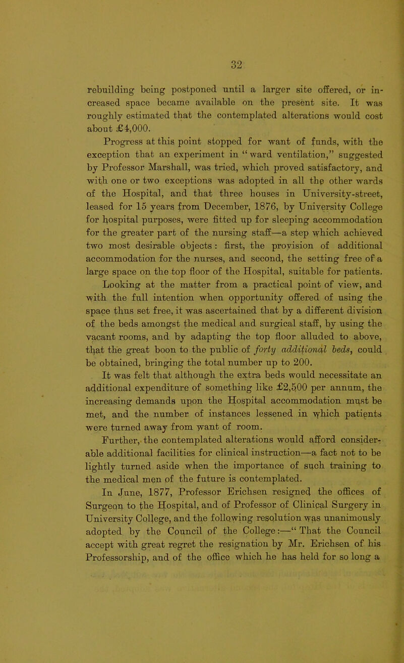 rebuilding being postponed until a larger site offered, or in- creased space became available on tbe present site. It was roughly estimated that the contemplated alterations would cost about £4,000. Progress at this point stopped for want of funds, with the exception that an experiment in “ ward ventilation,” suggested by Professor Marshall, was tried, which proved satisfactory, and with one or two exceptions was adopted in all thp other wards of the Hospital, and that three houses in University-street, leased for 15 years from December, 1876, by University College for hospital purposes, were fitted up for sleeping accommodation for the greater part of the nursing staff—a step which achieved two most desirable objects : first, the provision of additional accommodation for the nurses, and second, the setting free of a large space on the top floor of the Hospital, suitable for patients. Looking at the matter from a practical point of view, and with the full intention when opportunity offered of using the space thus set free, it was ascertained that by a different division of the beds amongst the medical and surgical staff, by using the vacant rooms, and by adapting the top floor alluded to above, that the great boon to the public of forty additional beds, could be obtained, bringing the total number up to 200. It was felt that although the extra beds would necessitate an additional expenditure of something like £2,500 per annum, the increasing demands upon the Hospital accommodation must be met, and the number of instances lessened in ydfich patients were turned away from want of room. Further, the contemplated alterations would afford consider- able additional facilities for clinical instruction—a fact not to be lightly turned aside when the importance of such training to the medical men of the future is contemplated. In June, 1877, Professor Erichsen resigned the offices of Surgeqn to the Hospital, and of Professor of Clinical Surgery in University College, and the following resolution was unanimously adopted by the Council pf the College:—“ That the Council accept with great regret the resignation by Mr. Erichsen of his Professorship, and of the office which he has held for so long a