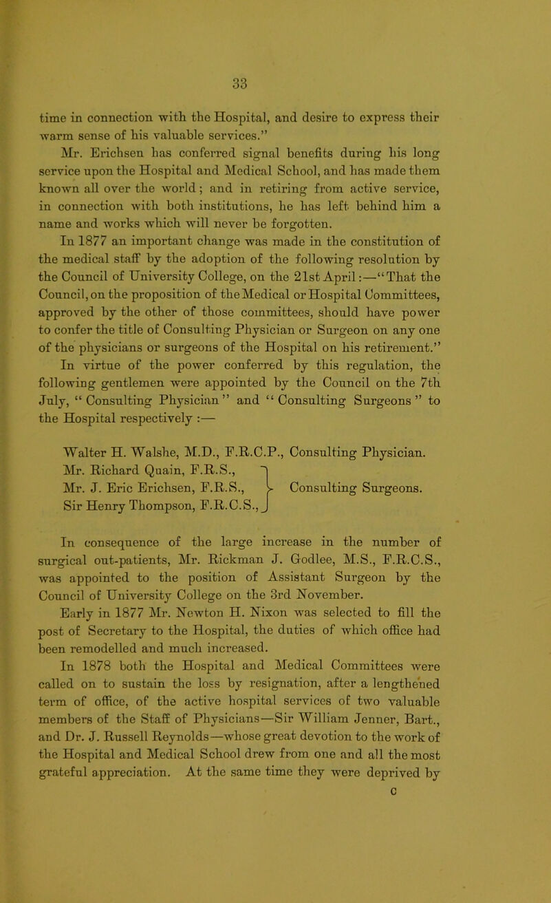 time in connection with the Hospital, and desire to express their warm sense of his valuable services.” Mr. Erichsen has conferred signal benefits during his long service upon the Hospital and Medical School, and has made them known all over the world; and in retiring from active service, in connection with both institutions, he has left behind him a name and works which will never be forgotten. In 1877 an important change was made in the constitution of the medical staff by the adoption of the following resolution by the Council of University College, on the 21st April:—“That the Council, on the proposition of the Medical or Hospital Committees, approved by the other of those committees, should have power to confer the title of Consulting Physician or Surgeon on any one of the physicians or surgeons of the Hospital on his retirement.” In virtue of the power conferred by this regulation, the following gentlemen were appointed by the Council on the 7th July, “Consulting Physician” and “Consulting Surgeons” to the Hospital respectively :— Walter H. Walshe, M.D., F.R.C.P., Consulting Physician. Mr. Richard Quain, F.R.S., | Mr. J. Eric Erichsen, F.R.S., > Consulting Surgeons. Sir Henry Thompson, F.R.C.S., J In consequence of the large increase in the number of surgical out-patients, Mr. Rickman J. Godlee, M.S., F.R.C.S., was appointed to the position of Assistant Surgeon by the Council of University College on the 3rd November. Early in 1877 Mr. Newton H. Nixon was selected to fill the post of Secretary to the Hospital, the duties of which office had been remodelled and much increased. In 1878 both the Hospital and Medical Committees were called on to sustain the loss by resignation, after a lengthened term of office, of the active hospital services of two valuable members of the Staff of Physicians—Sir William Jenner, Bart., and Dr. J. Russell Reynolds—whose great devotion to the work of the Hospital and Medical School drew from one and all the most grateful appreciation. At the same time they were deprived by c