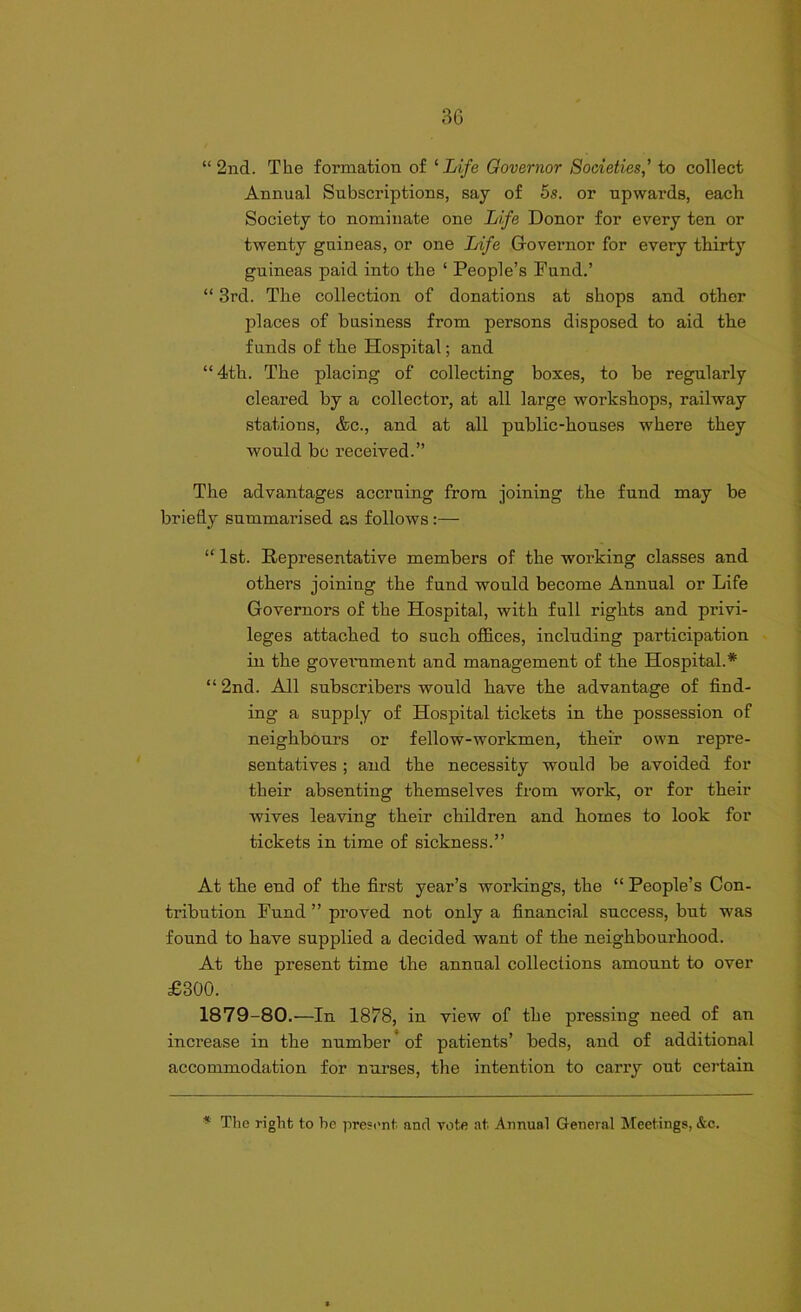 3G “2nd. The formation of ‘Life Governor Societies,’ to collect Annual Subscriptions, say of 5s. or upwards, each Society to nominate one Life Donor for every ten or twenty guineas, or one Life Governor for every thirty guineas paid into the ‘ People’s Fund.’ “ 3rd. The collection of donations at shops and other jfiaces of business from persons disposed to aid the funds of the Hospital; and “4th. The placing of collecting boxes, to be regularly cleared by a collector, at all large workshops, railway stations, &c., and at all public-houses where they would bo received.” The advantages accruing from joining the fund may be briefly summarised as follows :— “ 1st. Representative members of the working classes and others joining the fund would become Annual or Life Governors of the Hospital, with full rights and privi- leges attached to such offices, including participation in the government and management of the Hospital.* “2nd. All subscribers would have the advantage of find- ing a supply of Hospital tickets in the possession of neighbours or fellow-workmen, their own repre- sentatives ; and the necessity would be avoided for their absenting themselves from work, or for their wives leaving their children and homes to look for tickets in time of sickness.” At the end of the first year’s workings, the “ People’s Con- tribution Fund ” proved not only a financial success, but was found to have supplied a decided want of the neighbourhood. At the present time the annual collections amount to over £300. 1879-80.—In 1878, in view of the pressing need of an increase in the number of patients’ beds, and of additional accommodation for nurses, the intention to carry out certain * The right to be present anrl vote at Annual General Meetings, &c.