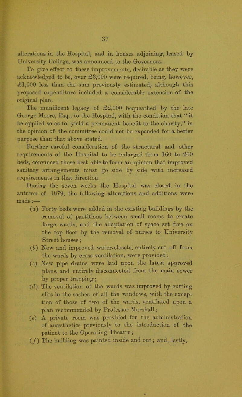 alterations in the Hospital, and in houses adjoining, leased by University College, was announced to the Governors. To give effect to these improvements, desirable as they were acknowledged to be, over £3,000 were required, being, however, £1,000 less than the sum previously estimated, although this proposed expenditure included a considerable extension of the original plan. The munificent legacy of £2,000 bequeathed by the late George Moore, Esq., to the Hospital, with the condition that “it be applied so as to yield a permanent benefit to the charity,” in the opinion of the committee could not be expended for a better purpose than that above stated. Further careful consideration of the structural and other requirements of the Hospital to be enlarged from 160 to 200 beds, convinced those best able to form an opinion that improved sanitary arrangements must go side by side with increased requirements in that direction. During the seven weeks the Hospital was closed in the autumn of 1879, the following alterations and additions were made:— (а) Forty beds were added in the existing buildings by the removal of partitions between small rooms to create large wards, and the adaptation of space set free on the top floor by the removal of nurses to University Street houses; (б) Hew and improved water-closets, entirely cut off from the wards by cross-ventilation, were provided; (c) New pipe drains were laid upon the latest approved plans, and entirely disconnected from the main sewer by proper trapping; (cZ) The ventilation of the wards was improved by cutting- slits in the sashes of all the windows, with the excep- tion of those of two of the wards, ventilated upon a plan recommended by Professor Marshall; (e) A private room was provided for the administration of anaesthetics previously to the introduction of the patient to the Operating Theatre; (/) The building was painted inside and out; and, lastly,