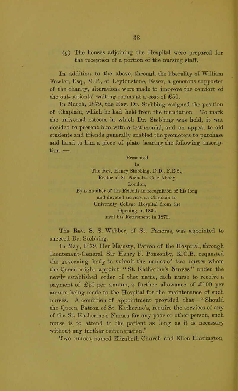 (g) The houses adjoining the Hospital were prepared for the reception of a portion of the nursing staff. In addition to the above, through the liberality of William Fowler, Esq., M.P., of Leytonstone, Essex, a generous supporter of the charity, alterations were made to improve the comfort of the out-patients’ waiting rooms at a cost of £50. In March, 1879, the Rev. Dr. Stebbing resigned the position of Chaplain, which he had held from the foundation. To mark the universal esteem in which Dr. Stebbing was held, it was decided to present him with a testimonial, and an appeal to old students and friends generally enabled the promoters to purchase and hand to him a piece of plate bearing the following inscrip- tion :— Presented to The Rev. Henry Stebbing, D.D., F.R.S., Hector of St. Nicholas Cole-Abbey, London, By a number of bis Friends in recognition of bis long and devoted services as Chaplain to University College Hospital from the Opening in 1834 until bis Retirement in 1879. The Rev. S. S. Webber, of St. Pancras, was appointed to succeed Dr. Stebbing. In May, 1879, Her Majesty, Patron of the Hospital, through Lieutenant-General Sir Henry F. Ponsonby, K.C.B., requested the governing body to submit the names of two nurses whom the Queen might appoint “St. Katherine’s Nurses” under the newly established order of that name, each nurse to receive a payment of £50 per annum, a further allowance of £100 per annum being made to the Hospital for the maintenance of such nurses. A condition of appointment provided that—“ Should the Queen, Patron of St. Katherine’s, require the services of any of the St. Katherine’s Nurses for any poor or other person, such nurse is to attend to the patient as long as it is necessary without any further remuneration.” Two nurses, named Elizabeth Church and Ellen Harrington,