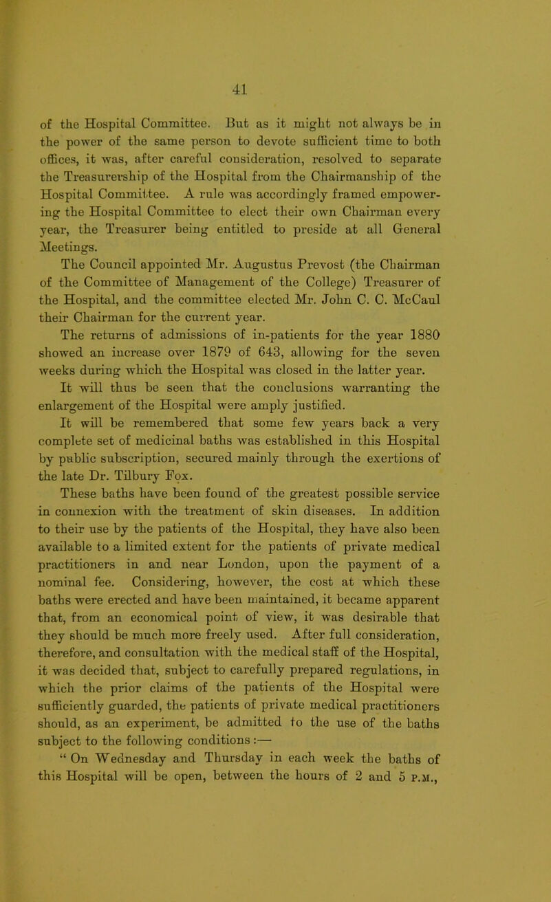 of the Hospital Committee. But as it might not always be in the power of the same person to devote sufficient time to both offices, it was, after careful consideration, resolved to separate the Treasurership of the Hospital from the Chairmanship of the Hospital Committee. A rule was accordingly framed empower- ing the Hospital Committee to elect their own Chairman every year, the Treasurer being entitled to preside at all General Meetings. The Council appointed Mr. Augustus Prevost (the Chairman of the Committee of Management of the College) Treasurer of the Hospital, and the committee elected Mr. John C. C. McCaul their Chairman for the current year. The returns of admissions of in-patients for the year 1880 showed an increase over 1879 of 643, allowing for the seven weeks during which the Hospital was closed in the latter year. It will thus be seen that the conclusions warranting the enlargement of the Hospital were amply justified. It will be remembered that some few years back a very complete set of medicinal baths was established in this Hospital by public subscription, secured mainly through the exertions of the late Dr. Tilbury Fox. These baths have been found of the greatest possible service in connexion with the treatment of skin diseases. In addition to their use by the patients of the Hospital, they have also been available to a limited extent for the patients of private medical practitioners in and near London, upon the payment of a nominal fee. Considering, however, the cost at which these baths were erected and have been maintained, it became apparent that, from an economical point of view, it was desirable that they should be much more freely used. After full consideration, therefore, and consultation with the medical staff of the Hospital, it was decided that, subject to carefully prepared regulations, in which the prior claims of the patients of the Hospital were sufficiently guarded, the patients of private medical practitioners should, as an experiment, be admitted to the use of the baths subject to the following conditions :— “On Wednesday and Thursday in each week the baths of this Hospital will be open, between the hours of 2 and 5 p.ji.,