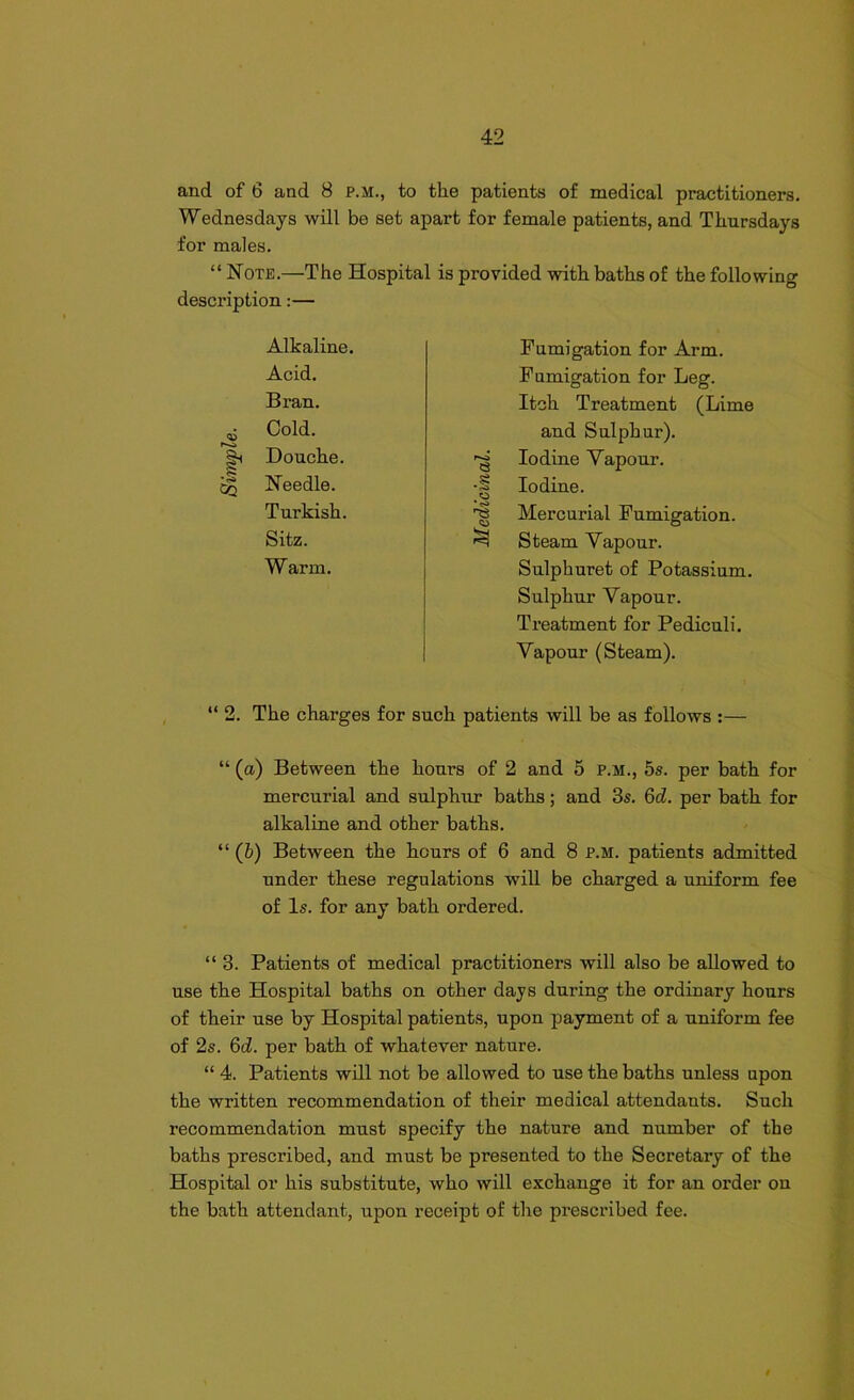 and of 6 and 8 p.m., to the patients of medical practitioners. Wednesdays will be set apart for female patients, and Thursdays for males. “ Note.—The Hospital is provided with baths of the following description:— Alkaline. Acid. Bran. Cold. rvi Douche. •g Needle. Turkish. Sitz. Warm. Fumigation for Arm. Fumigation for Leg. Itch Treatment (Lime and Sulphur). *§ Iodine Vapour. •| Iodine. '■g Mercurial Fumigation. ^ Steam Vapour. Sulphuret of Potassium. Sulphur Vapour. Treatment for Pediculi. Vapour (Steam). “2. The charges for such patients will be as follows :— “ (a) Between the hours of 2 and 5 p.m., 5s. per bath for mercurial and sulphur baths; and 3s. 6d. per bath for alkaline and other baths. “ (h) Between the hours of 6 and 8 p.m. patients admitted under these regulations will be charged a uniform fee of Is. for any bath ordered. “ 3. Patients of medical practitioners will also be allowed to use the Hospital baths on other days during the ordinary hours of their use by Hospital patients, upon payment of a uniform fee of 2s. 6d. per bath of whatever nature. “ 4. Patients will not be allowed to use the baths unless upon the written recommendation of their medical attendants. Such recommendation must specify the nature and number of the baths prescribed, and must be presented to the Secretary of the Hospital or his substitute, who will exchange it for an order on the bath attendant, upon receipt of the prescribed fee.