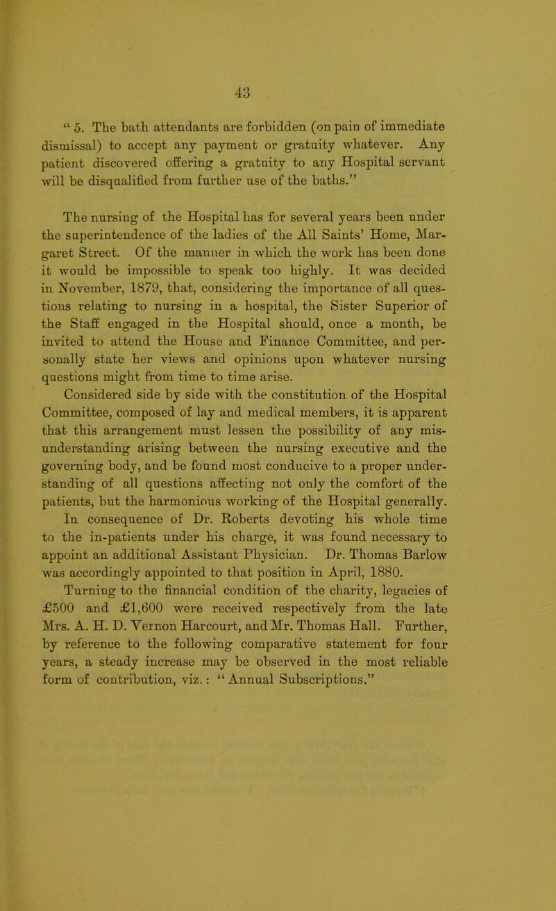 “ 5. The bath attendants are forbidden (on pain of immediate dismissal) to accept any payment or gratuity whatever. Any patient discovered offering a gratuity to any Hospital servant will be disqualified from further use of the baths.” The nursing of the Hospital has for several yeai’S been under the superintendence of the ladies of the All Saints’ Home, Mar- garet Street. Of the manner in which the work has been done it would be impossible to speak too highly. It was decided in November, 1879, that, considering the importance of all ques- tions relating to nursing in a hospital, the Sister Superior of the Staff engaged in the Hospital should, once a month, be invited to attend the House and Finance Committee, and per- sonally state her views and opinions upon whatever nursing questions might from time to time arise. Considered side by side with the constitution of the Hospital Committee, composed of lay and medical members, it is apparent that this arrangement must lessen the possibility of any mis- understanding arising between the nursing executive and the governing body, and be found most conducive to a proper under- standing of all questions affecting not only the comfort of the patients, but the harmonious working of the Hospital generally. In consequence of Dr. Roberts devoting his whole time to the in-patients under his charge, it was found necessary to appoint an additional Assistant Physician. Dr. Thomas Barlow was accordingly appointed to that position in April, 1880. Turning to the financial condition of the charity, legacies of £500 and £1,600 were received respectively from the late Mrs. A. H. D. Vernon Harcourt, and Mr. Thomas Hall. Further, by reference to the following comparative statement for four years, a steady increase may be observed in the most reliable form of contribution, viz.: “ Annual Subscriptions.”