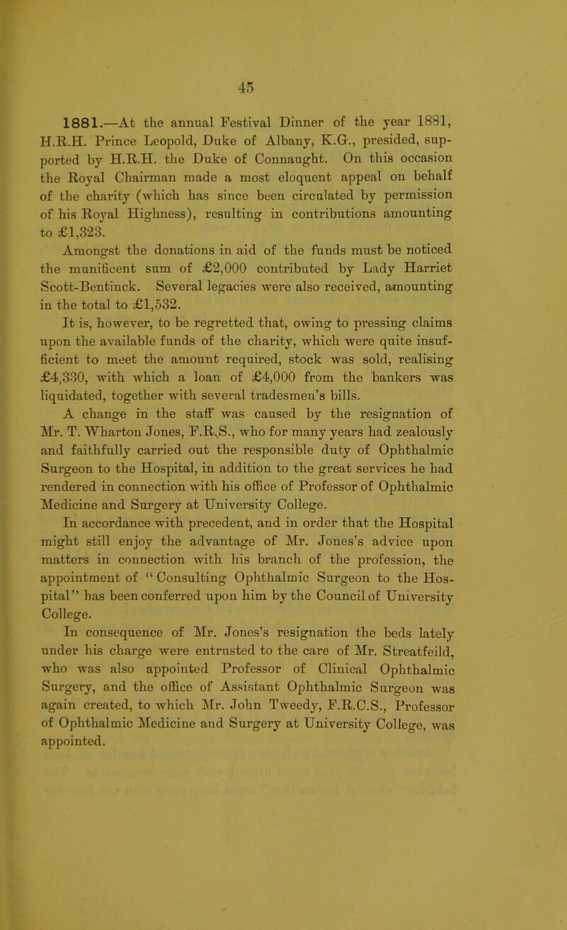 1881.—At the annual Festival Dinner of the year 1881, H.R.H. Prince Leopold, Duke of Albany, K.G., presided, sup- ported by H.R.H. the Duke of Connaught. On this occasion the Royal Chairman made a most eloquent appeal on behalf of the charity (which has since been circulated by permission of his Royal Highness), resulting in contributions amounting to £1,323. Amongst the donations in aid of the funds must be noticed the munificent sum of £2,000 contributed by Lady Harriet Scott-Bentinck. Sevei-al legacies were also received, amounting in the total to £1,532. It is, however, to be regretted that, owing to pressing claims upon the available funds of the charity, which were quite insuf- ficient to meet the amount required, stock was sold, realising £4,330, with which a loan of £4,000 from the bankers was liquidated, together with several tradesmen’s bills. A change in the staff was caused by the resignation of Mr. T. Wharton Jones, F.R.S., who for many years had zealously and faithfully carried out the responsible duty of Ophthalmic Surgeon to the Hospital, in addition to the great services he had rendered in connection with his office of Professor of Ophthalmic Medicine and Surgery at University College. In accordance with precedent, and in order that the Hospital might still enjoy the advantage of Mr. Jones’s advice upon matters in connection with his branch of the profession, the appointment of “ Consulting Ophthalmic Surgeon to the Hos- pital” has been conferred upon him by the Council of University College. In consequence of Mr. Jones’s resignation the beds lately under his charge were entrusted to the care of Mr. Streatfeild, who was also appointed Professor of Clinical Ophthalmic Surgery, and the office of Assistant Ophthalmic Surgeon was again created, to which Mr. John Tweedy, F.R.C.S., Professor of Ophthalmic Medicine and Surgery at University College, was appointed.